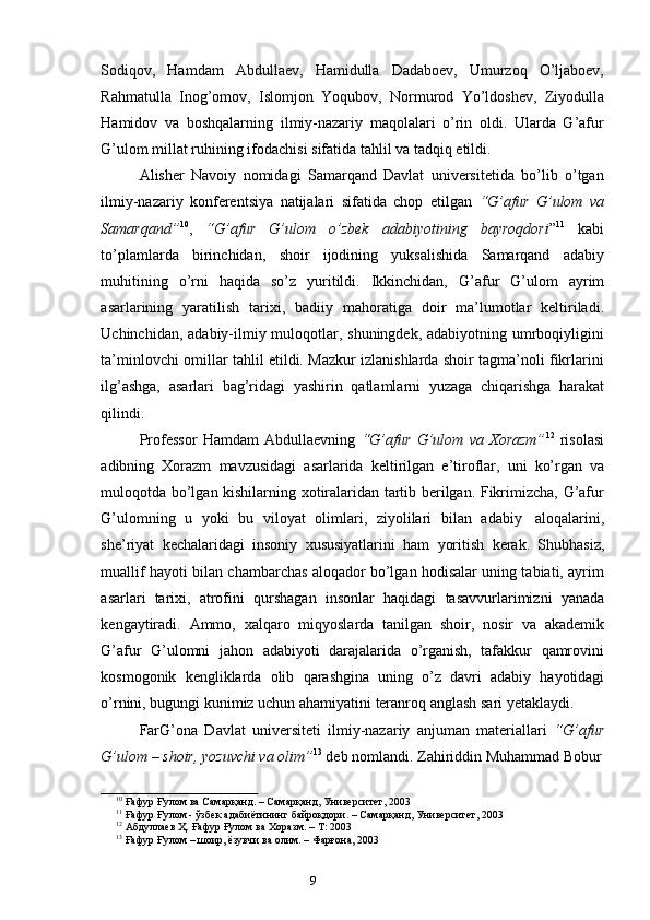 8
9Sodiqov,   Hamdam   Abdullaev,   Hamidulla   Dadaboev,   Umurzoq   O’ljaboev,
Rahmatulla   Inog’omov,   Islomjon   Yoqubov,   Normurod   Yo’ldoshev,   Ziyodulla
Hamidov   va   boshqalarning   ilmiy-nazariy   maqolalari   o’rin   oldi.   Ularda   G’afur
G’ulom   millat ruhining   ifodachisi   sifatida   tahlil   va   tadqiq   etildi.
Alisher   Navoiy   nomidagi   Samarqand   Davlat   universitetida   bo’lib   o’tgan
ilmiy-nazariy   konferentsiya   natijalari   sifatida   chop   etilgan   “G’afur   G’ulom   va
Samarqand” 10
,   “G’afur   G’ulom   o’zbek   adabiyotining   bayroqdori ” 11
  kabi
to’plamlarda   birinchidan,   shoir   ijodining   yuksalishida   Samarqand   adabiy
muhitining   o’rni   haqida   so’z   yuritildi.   Ikkinchidan,   G’afur   G’ulom   ayrim
asarlarining   yaratilish   tarixi,   badiiy   mahoratiga   doir   ma’lumotlar   keltiriladi.
Uchinchidan, adabiy-ilmiy muloqotlar, shuningdek, adabiyotning umrboqiyligini
ta’minlovchi omillar tahlil etildi. Mazkur izlanishlarda shoir tagma’noli fikrlarini
ilg’ashga,   asarlari   bag’ridagi   yashirin   qatlamlarni   yuzaga   chiqarishga   harakat
qilindi.
Professor   Hamdam   Abdullaevning   “G’afur   G’ulom   va   Xorazm” 12
  risolasi
adibning   Xorazm   mavzusidagi   asarlarida   keltirilgan   e’tiroflar,   uni   ko’rgan   va
muloqotda bo’lgan kishilarning xotiralaridan tartib berilgan. Fikrimizcha, G’afur
G’ulomning   u   yoki   bu   viloyat   olimlari,   ziyolilari   bilan   adabiy   aloqalarini,
she’riyat   kechalaridagi   insoniy   xususiyatlarini   ham   yoritish   kerak.   Shubhasiz,
muallif hayoti bilan chambarchas aloqador bo’lgan hodisalar uning tabiati, ayrim
asarlari   tarixi,   atrofini   qurshagan   insonlar   haqidagi   tasavvurlarimizni   yanada
kengaytiradi.   Ammo,   xalqaro   miqyoslarda   tanilgan   shoir,   nosir   va   akademik
G’afur   G’ulomni   jahon   adabiyoti   darajalarida   o’rganish,   tafakkur   qamrovini
kosmogonik   kengliklarda   olib   qarashgina   uning   o’z   davri   adabiy   hayotidagi
o’rnini,   bugungi   kunimiz   uchun   ahamiyatini   teranroq   anglash   sari   yetaklaydi.
FarG’ona   Davlat   universiteti   ilmiy-nazariy   anjuman   materiallari   “G’afur
G’ulom   –   shoir,   yozuvchi   va   olim” 13
 deb   nomlandi.   Zahiriddin   Muhammad Bobur
10
  Ғафур   Ғулом   ва   Самарқанд.   –   Самарқанд,   Университет, 2003
11
  Ғафур   Ғулом -   ўзбек   адабиётининг   байроқдори. –   Самарқанд,   Университет,   2003
12
  Абдуллаев   Ҳ.   Ғафур Ғулом   ва   Хоразм.   –   Т:   2003
13
  Ғафур   Ғулом   – шоир,   ёзувчи   ва   олим.   –   Фарғона,   2003 