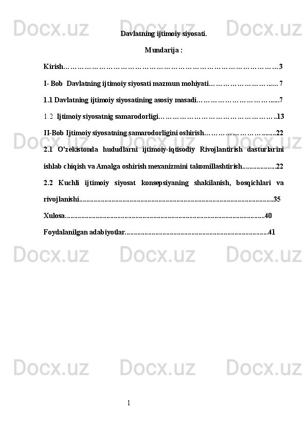 1D avlatning ijtimoiy siyosati .
Mundarija :
Kirish ………………………………………………………………………………3
I- B ob   D avlatning ijtimoiy siyosati mazmun  m ohiyati ……………………...…7
1.1  Davlatning ijtimoiy siyosatining asosiy  m asadi …………………………......7
1.2   Ijtimoiy siyosatnig samarodorligi …………………………………………..13
II-Bob Ijtimoiy siyosatning samarodorligini oshirish ……………………........22
2.1   O’zekistonda   hududlarni   ijtimoiy-iqtisodiy   Rivojlantirish   dasturlarini
ishlab chiqish va Amalga oshirish mexanizmini takomillashtirish...................22
2.2   Kuchli   ijtimoiy   siyosat   konsepsiyaning   shakilanish,   bosqichlari   va
rivojlanishi............................................................................................................35
Xulosa...............................................................................................................40
Foydalanilgan adabiyotlar................................................................................41 