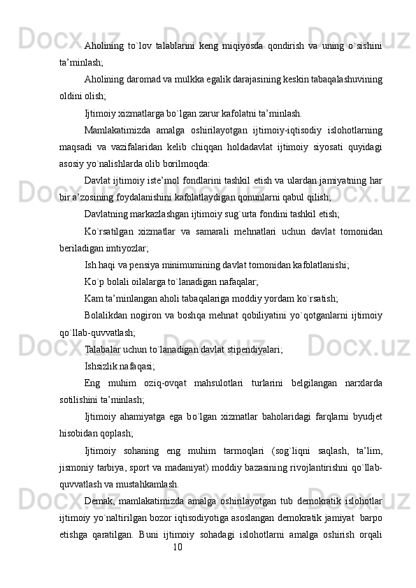 10Aholining   to`lov   talablarini   keng   miqiyosda   qondirish   va   uning   o`sishini
ta’minlash;
Aholining daromad va mulkka egalik darajasining keskin tabaqalashuvining
oldini olish;
Ijtimoiy xizmatlarga bo`lgan zarur kafolatni ta’minlash.
Mamlakatimizda   amalga   oshirilayotgan   ijtimoiy-iqtisodiy   islohotlarning
maqsadi   va   vazifalaridan   kelib   chiqqan   holdadavlat   ijtimoiy   siyosati   quyidagi
asosiy yo`nalishlarda olib borilmoqda:
Davlat ijtimoiy iste’mol fondlarini tashkil etish va ulardan jamiyatning har
bir a’zosining foydalanishini kafolatlaydigan qonunlarni qabul qilish;
Davlatning markazlashgan ijtimoiy su g` urta fondini tashkil etish;
K o` rsatilgan   xizmatlar   va   samarali   me h natlari   uchun   davlat   tomonidan
beriladigan imtiyozlar;
Ish  h a q i va pensiya minimumining davlat tomonidan kafolatlanishi;
K o` p bolali oilalarga t o` lanadigan nafa q alar;
Kam ta’minlangan a h oli taba q alariga moddiy yordam k o` rsatish;
Bolalikdan   nogiron   va   bosh q a   me h nat   q obiliyatini   y o`q otganlarni   ijtimoiy
qo` llab- q uvvatlash;
Talabalar uchun t o` lanadigan davlat stipendiyalari;
Ishsizlik nafa q asi;
Eng   mu h im   ozi q -ov q at   ma h sulotlari   turlarini   belgilangan   narxlarda
sotilishini ta’minlash;
Ijtimoiy   a h amiyatga   ega   b o` lgan   xizmatlar   ba h olaridagi   far q larni   byudjet
h isobidan  q oplash;
Ijtimoiy   so h aning   eng   mu h im   tarmo q lari   (so g` li q ni   sa q lash,   ta’lim,
jismoniy tarbiya, sport va madaniyat) moddiy bazasini ng rivojlantirishni qo` llab-
q uvvatlash va musta h kamlash.
Demak,   mamlakatimizda   amalga   oshirilayotgan   tub   demokratik   islohotlar
ijtimoiy yo`naltirilgan bozor iqtisodiyotiga asoslangan demokratik jamiyat  barpo
etishga   qaratilgan.   Buni   ijtimoiy   sohadagi   islohotlarni   amalga   oshirish   orqali 