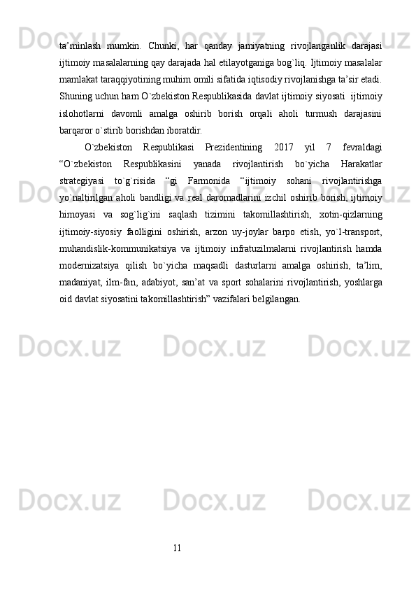 11ta’minlash   mumkin.   Chunki,   har   qanday   jamiyatning   rivojlanganlik   darajasi
ijtimoiy masalalarning qay darajada hal etilayotganiga bog`liq. Ijtimoiy masalalar
mamlakat taraqqiyotining muhim omili sifatida iqtisodiy rivojlanishga ta’sir etadi.
Shuning uchun ham O`zbekiston Respublikasida davlat ijtimoiy siyosati  ijtimoiy
islohotlarni   davomli   amalga   oshirib   borish   orqali   aholi   turmush   darajasini
barqaror o`stirib borishdan iboratdir.
O`zbekiston   Respublikasi   Prezidentining   2017   yil   7   fevraldagi
“O`zbekiston   Respublikasini   yanada   rivojlantirish   bo`yicha   Harakatlar
strategiyasi   to`g`risida   “gi   Farmonida   “ijtimoiy   sohani   rivojlantirishga
yo`naltirilgan   aholi   bandligi   va   real   daromadlarini   izchil   oshirib   borish,   ijtimoiy
himoyasi   va   sog`lig`ini   saqlash   tizimini   takomillashtirish,   xotin-qizlarning
ijtimoiy-siyosiy   faolligini   oshirish,   arzon   uy-joylar   barpo   etish,   yo`l-transport,
muhandislik-kommunikatsiya   va   ijtimoiy   infratuzilmalarni   rivojlantirish   hamda
modernizatsiya   qilish   bo`yicha   maqsadli   dasturlarni   amalga   oshirish,   ta’lim,
madaniyat,   ilm-fan,   adabiyot,   san’at   va   sport   sohalarini   rivojlantirish,   yoshlarga
oid davlat siyosatini takomillashtirish” vazifalari belgilangan. 