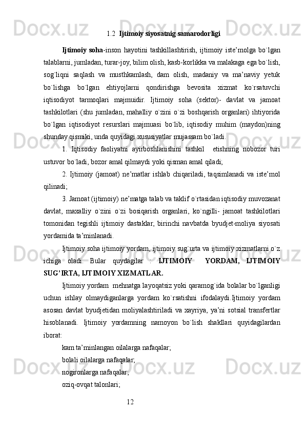 121.2   Ijtimoiy siyosatnig samarodorligi
Ijtimoiy   soha -inson   hayotini   tashkillashtirish,   ijtimoiy   iste’molga   bo`lgan
talablarni, jumladan, turar-joy, bilim olish, kasb-korlikka va malakaga ega bo`lish,
sog`liqni   saqlash   va   musthkamlash,   dam   olish,   madaniy   va   ma’naviy   yetuk
bo`lishga   bo`lgan   ehtiyojlarni   qondirishga   bevosita   xizmat   ko`rsatuvchi
iqtisodiyot   tarmoqlari   majmuidir.   Ijtimoiy   soha   (sektor)-   davlat   va   jamoat
tashkilotlari   (shu   jumladan,   mahalliy   o`zini   o`zi   boshqarish   organlari)   ihtiyorida
bo`lgan   iqtisodiyot   resurslari   majmuasi   bo`lib,   iqtisodiy   muhim   (maydon)ning
shunday qismiki, unda quyidagi xususiyatlar mujassam bo`ladi.
1.   Iqtisodiy   faoliyatni   ayirboshlanishini   tashkil     etishning   nobozor   turi
ustuvor bo`ladi, bozor amal qilmaydi yoki qisman amal qiladi;
2.   Ijtimoiy   (jamoat)   ne’matlar   ishlab   chiqariladi,   taqsimlanadi   va   iste’mol
qilinadi;
3. Jamoat (ijtimoiy) ne’matga talab va taklif o`rtasidan iqtisodiy muvozanat
davlat,   maxalliy   o`zini   o`zi   bosiqarish   organlari,   ko`ngilli-   jamoat   tashkilotlari
tomonidan   tegishli   ijtimoiy   dastaklar,   birinchi   navbatda   byudjet-moliya   siyosati
yordamida ta’minlanadi.
Ijtimoiy soha ijtimoiy yordam, ijtimoiy sug`urta va ijtimoiy xizmatlarni o`z
ichiga   oladi.   Bular   quydagilar   :   IJTIMOIY     YORDAM,   IJTIMOIY
SUG’IRTA, IJTIMOIY XIZMATLAR.
Ijtimoiy yordam  mehnatga layoqatsiz yoki qaramog`ida bolalar bo`lganligi
uchun   ishlay   olmaydiganlarga   yordam   ko`rsatishni   ifodalaydi.Ijtimoiy   yordam
asosan   davlat   byudjetidan   moliyalashtiriladi   va   xayriya,   ya’ni   sotsial   transfertlar
hisoblanadi.   Ijtimoiy   yordamning   namoyon   bo`lish   shakllari   quyidagilardan
iborat:
kam ta’minlangan oilalarga nafa q alar ;
bolali oilalarga nafa q alar ;
nogironlarga nafa q alar ;
ozi q -ov q at talonlari ;