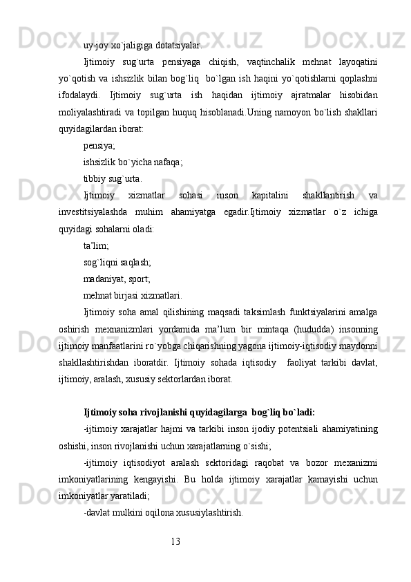 13uy-joy x o` jaligiga dotatsiyalar .
Ijtimoiy   sug`urta   pensiyaga   chiqish,   vaqtinchalik   mehnat   layoqatini
yo`qotish   va   ishsizlik   bilan   bog`liq     bo`lgan   ish   haqini   yo`qotishlarni   qoplashni
ifodalaydi.   Ijtimoiy   sug`urta   ish   haqidan   ijtimoiy   ajratmalar   hisobidan
moliyalashtiradi  va  topilgan huquq  hisoblanadi.Uning  namoyon  bo`lish  shakllari
quyidagilardan iborat:
pensiya ;
ishsizlik b o` yicha nafa q a ;
tibbiy su g` urta .
Ijtimoiy   xizmatlar   sohasi   inson   kapitalini   shakllantirish   va
investitsiyalashda   muhim   ahamiyatga   egadir.Ijtimoiy   xizmatlar   o`z   ichiga
quyidagi sohalarni oladi:
t a’lim ;
so g` li q ni sa q lash ;
madaniyat, sport ;
me h nat birjasi xizmatlari .
Ijtimoiy   soha   amal   qilishining   maqsadi   taksimlash   funktsiyalarini   amalga
oshirish   mexnanizmlari   yordamida   ma’lum   bir   mintaqa   (hududda)   insonning
ijtimoiy manfaatlarini ro`yobga chiqarishning yagona ijtimoiy-iqtisodiy maydonni
shakllashtirishdan   iboratdir.   Ijtimoiy   sohada   iqtisodiy     faoliyat   tarkibi   davlat,
ijtimoiy, aralash, xususiy sektorlardan iborat.
Ijtimoiy soha rivojlanishi quyidagilarga  bog`liq bo`ladi:
-ijtimoiy   xarajatlar   hajmi   va   tarkibi   inson   ijodiy   potentsiali   ahamiyatining
oshishi, inson rivojlanishi uchun xarajatlarning o`sishi;
-ijtimoiy   iqtisodiyot   aralash   sektoridagi   raqobat   va   bozor   mexanizmi
imkoniyatlarining   kengayishi.   Bu   holda   ijtimoiy   xarajatlar   kamayishi   uchun
imkoniyatlar yaratiladi;
-davlat mulkini oqilona xususiylashtirish. 