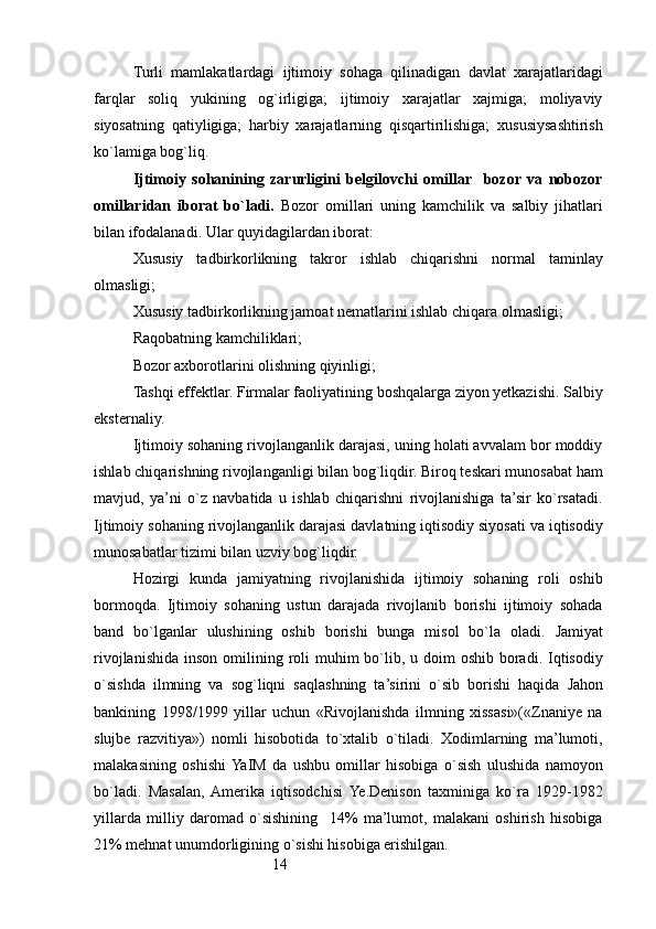 14Turli   mamlakatlardagi   ijtimoiy   sohaga   qilinadigan   davlat   xarajatlaridagi
farqlar   soliq   yukining   og`irligiga;   ijtimoiy   xarajatlar   xajmiga;   moliyaviy
siyosatning   qatiyligiga;   harbiy   xarajatlarning   qisqartirilishiga;   xususiysashtirish
ko`lamiga bog`liq.
Ijtimoiy   sohanining   zarurligini   belgilovchi   omillar     bozor   va   nobozor
omillaridan   iborat   bo`ladi.   Bozor   omillari   uning   kamchilik   va   salbiy   jihatlari
bilan ifodalanadi. Ular quyidagilardan iborat:
Xususiy   tadbirkorlikning   takror   ishlab   chiqarishni   normal   taminlay
olmasligi;
Xususiy tadbirkorlikning jamoat nematlarini ishlab chiqara olmasligi;
Raqobatning kamchiliklari;
Bozor axborotlarini olishning qiyinligi;
Tashqi effektlar. Firmalar faoliyatining boshqalarga ziyon yetkazishi. Salbiy
eksternaliy.
Ijtimoiy sohaning rivojlanganlik darajasi, uning holati avvalam bor moddiy
ishlab chiqarishning rivojlanganligi bilan bog`liqdir. Biroq teskari munosabat ham
mavjud,   ya’ni   o`z   navbatida   u   ishlab   chiqarishni   rivojlanishiga   ta’sir   ko`rsatadi.
Ijtimoiy sohaning rivojlanganlik darajasi davlatning iqtisodiy siyosati va iqtisodiy
munosabatlar tizimi bilan uzviy bog`liqdir.
Hozirgi   kunda   jamiyatning   rivojlanishida   ijtimoiy   sohaning   roli   oshib
bormoqda.   Ijtimoiy   sohaning   ustun   darajada   rivojlanib   borishi   ijtimoiy   sohada
band   bo`lganlar   ulushining   oshib   borishi   bunga   misol   bo`la   oladi.   Jamiyat
rivojlanishida  inson omilining roli  muhim  bo`lib, u doim  oshib  boradi. Iqtisodiy
o`sishda   ilmni ng   va   sog`liqni   saqlashning   ta’sirini   o`sib   borishi   haqida   J ahon
bankining   1998 / 1999   yillar   uchun   «Rivojlanishda   ilmning   xissasi»(«Znaniye   na
slujbe   razvitiya»)   nomli   hisobotida   to`xtalib   o`tiladi.   Xodimlarning   ma’lumoti,
malakasining   oshishi  YaIM   da   ushbu   omillar   hisobiga   o`sish   ulushida   namo yo n
bo`ladi.   Masalan,  Amerika   iqtisodchisi   Ye.Denison   taxminiga   ko`ra   1929-1982
yillarda   milliy   daromad   o`sishining     14%   ma’lumot,   malakani   oshirish   hisobiga
21% mehnat unumdorligining o`sishi hisobiga erishilgan.