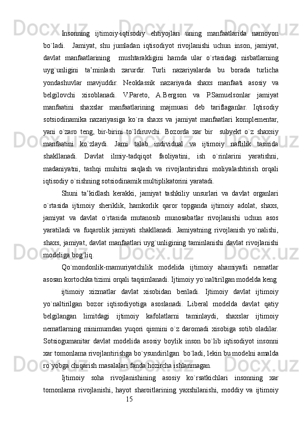15Insonning   ijtimoiy-iqtisodiy   ehtiyojlari   uning   manfaatlarida   namoyon
bo`ladi.     Jamiyat,   shu   jumladan   iqtisodiyot   rivojlanishi   uchun   inson,   jamiyat,
davlat   manfaatlarining     mushtarakligini   hamda   ular   o`rtasidagi   nisbatlarning
uyg`unligini   ta’minlash   zarurdir.   Turli   nazariyalarda   bu   borada   turlicha
yondashuvlar   mavjuddir.   Neoklassik   nazariyada   shaxs   manfaati   asosiy   va
belgilovchi   xisoblanadi.   V.Pareto,   A.Bergson   va   P.Samuelsonlar   jamiyat
manfaatini   shaxslar   manfaatlarining   majmuasi   deb   tariflaganlar.   Iqtisodiy
sotsiodinamika   nazariyasiga   ko`ra   shaxs   va   jamiyat   manfaatlari   komplementar,
yani   o`zaro   teng,   bir-birini   to`ldiruvchi.   Bozorda   xar   bir     subyekt   o`z   shaxsiy
manfaatini   ko`zlaydi.   Jami   talab   individual   va   ijtimoiy   naflilik   tasirida
shakllanadi.   Davlat   ilmiy-tadqiqot   faoliyatini,   ish   o`rinlarini   yaratishni,
madaniyatni,   tashqi   muhitni   saqlash   va   rivojlantirishni   moliyalashtirish   orqali
iqtisodiy o`sishning sotsiodinamik multiplikatorini yaratadi.
Shuni   ta’kidlash   kerakki,   jamiyat   tashkiliy   unsurlari   va   davlat   organlari
o`rtasida   ijtimoiy   sheriklik,   hamkorlik   qaror   topganda   ijtimoiy   adolat,   shaxs,
jamiyat   va   davlat   o`rtasida   mutanosib   munosabatlar   rivojlanishi   uchun   asos
yaratiladi   va   fuqarolik   jamiyati   shakllanadi.   Jamiyatning   rivojlanish   yo`nalishi,
shaxs, jamiyat, davlat  manfaatlari uyg`unligining taminlanishi  davlat  rivojlanishi
modeliga bog`liq.
Qo`mondonlik-mamuriyatchilik   modelida   ijtimoiy   ahamiyatli   nematlar
asosan kortochka tizimi orqali taqsimlanadi. Ijtimoiy yo`naltirilgan modelda keng 
ijtimoiy   xizmatlar   davlat   xisobidan   beriladi.   Ijtimoiy   davlat   ijtimoiy
yo`naltirilgan   bozor   iqtisodiyotiga   asoslanadi.   Liberal   modelda   davlat   qatiy
belgilangan   limitdagi   ijtimoiy   kafolatlarni   taminlaydi,   shaxslar   ijtimoiy
nematlarning   minimumdan   yuqori   qismini   o`z   daromadi   xisobiga   sotib   oladilar.
Sotsiogumanitar   davlat   modelida   asosiy   boylik   inson   bo`lib   iqtisodiyot   insonni
xar tomonlama rivojlantirishga bo`ysundirilgan  bo`ladi, lekin bu modelni amalda
ro`yobga chiqarish masalalari fanda hozircha ishlanmagan.
Ijtimoiy   soha   rivojlanishining   asosiy   ko`rsatkichlari   insonning   xar
tomonlama   rivojlanishi,   hayot   sharoitlarining   yaxshilanishi,   moddiy   va   ijtimoiy