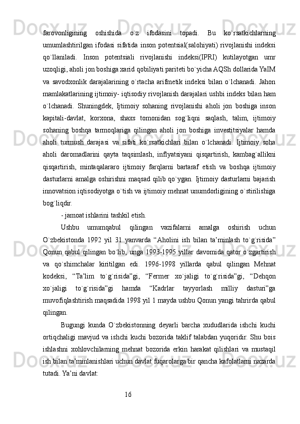 16farovonligining   oshishida   o`z   ifodasini   topadi.   Bu   ko`rsatkichlarning
umumlashtirilgan   ifodasi   sifatida   inson   potentsial(salohiyati)   rivojlanishi   indeksi
qo`llaniladi.   Inson   potentsiali   rivojlanishi   indeksi(IPRI)   kutilayotgan   umr
uzoqligi, aholi jon boshiga xarid qobiliyati pariteti bo`yicha AQSh dollarida YaIM
va   savodxonlik   darajalarining   o`rtacha   arifmetik   indeksi   bilan   o`lchanadi.   Jahon
mamlakatlarining ijtimoiy- iqtisodiy rivojlanish darajalari ushbi indeks bilan ham
o`lchanadi.   Shuningdek,   Ijtimoiy   sohaning   rivojlanishi   aholi   jon   boshiga   inson
kapitali-davlat,   korxona,   shaxs   tomonidan   sog`liqni   saqlash,   talim,   ijtimoiy
sohaning   boshqa   tarmoqlariga   qilingan   aholi   jon   boshiga   investitsiyalar   hamda
aholi   turmush   darajasi   va   sifati   ko`rsatkichlari   bilan   o`lchanadi.   Ijtimoiy   soha
aholi   daromadlarini   qayta   taqsimlash,   inflyatsiyani   qisqartirish,   kambag`allikni
qisqartirish,   mintaqalararo   ijtimoiy   farqlarni   bartaraf   etish   va   boshqa   ijtimoiy
dasturlarni  amalga oshirishni  maqsad  qilib qo`ygan. Ijtimoiy dasturlarni  bajarish
innovatsion iqtisodiyotga o`tish va ijtimoiy mehnat unumdorligining o`stirilishiga
bog`liqdir.
- jamoat ishlarini tashkil etish.
Ushbu   umumqabul   qilingan   vazifalarni   amalga   oshirish   uchun
O`zbekistonda   1992   yil   31   yanvarda   “Aholini   ish   bilan   ta’minlash   to`g`risida”
Qonun qabul  qilingan bo`lib, unga 1993-1995 yillar  davomida qator  o`zgartirish
va   qo`shimchalar   kiritilgan   edi.   1996-1998   yillarda   qabul   qilingan   Mehnat
kodeksi,   “Ta’lim   to`g`risida”gi,   “Fermer   xo`jaligi   to`g`risida”gi,   “Dehqon
xo`jaligi   to`g`risida”gi   hamda   “Kadrlar   tayyorlash   milliy   dasturi”ga
muvofiqlashtirish maqsadida 1998 yil 1 mayda ushbu Qonun yangi tahrirda qabul
qilingan.
Bugungi   kunda   O`zbekistonning   deyarli   barcha   xududlarida   ishchi   kuchi
ortiqchaligi   mavjud   va   ishchi   kuchi   bozorida   taklif   talabdan   yuqoridir.   Shu   bois
ishlashni   xohlovchilarning   mehnat   bozorida   erkin   harakat   qilishlari   va   mustaqil
ish bilan ta’minlanishlari uchun davlat fuqarolarga bir qancha kafolatlarni nazarda
tutadi. Ya’ni davlat: