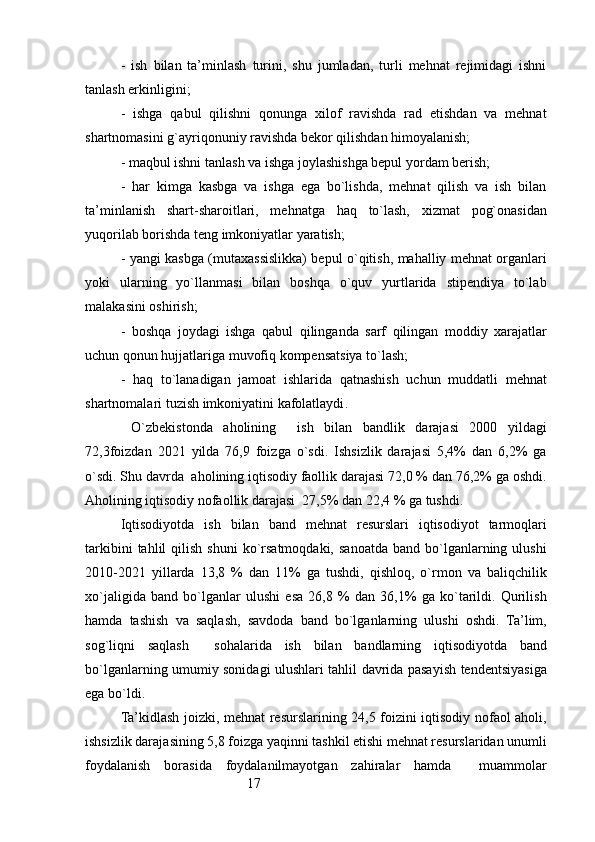 17-   ish   bilan   ta’minlash   turini,   shu   jumladan,   turli   mehnat   rejimidagi   ishni
tanlash erkinligini;
-   ishga   qabul   qilishni   qonunga   xilof   ravishda   rad   etishdan   va   mehnat
shartnomasini g`ayriqonuniy ravishda bekor qilishdan himoyalanish;
- maqbul ishni tanlash va ishga joylashishga bepul yordam berish;
-   har   kimga   kasbga   va   ishga   ega   bo`lishda,   mehnat   qilish   va   ish   bilan
ta’minlanish   shart-sharoitlari,   mehnatga   haq   to`lash,   xizmat   pog`onasidan
yuqorilab borishda teng imkoniyatlar yaratish;
- yangi kasbga (mutaxassislikka) bepul o`qitish, mahalliy mehnat organlari
yoki   ularning   yo`llanmasi   bilan   boshqa   o`quv   yurtlarida   stipendiya   to`lab
malakasini oshirish;
-   boshqa   joydagi   ishga   qabul   qilinganda   sarf   qilingan   moddiy   xarajatlar
uchun qonun hujjatlariga muvofiq kompensatsiya to`lash;
-   haq   to`lanadigan   jamoat   ishlarida   qatnashish   uchun   muddatli   mehnat
shartnomalari tuzish imkoniyatini kafolatlaydi .
  O`zbekistonda   aholining     ish   bilan   bandlik   darajasi   2000   yildagi
72,3foizdan   2021   yilda   76,9   foizga   o`sdi.   Ishsizlik   darajasi   5,4%   dan   6,2%   ga
o`sdi. Shu davrda  aholining iqtisodiy faollik darajasi 72,0 % dan 76,2% ga oshdi.
Aholining iqtisodiy nofaollik darajasi  27,5% dan 22,4 % ga tushdi.
Iqtisodiyotda   ish   bilan   band   mehnat   resurslari   iqtisodiyot   tarmoqlari
tarkibini  tahlil  qilish  shuni   ko`rsatmoqdaki,  sanoatda  band   bo`lganlarning  ulushi
2010-2021   yillarda   13,8   %   dan   11%   ga   tushdi,   qishloq,   o`rmon   va   baliqchilik
xo`jaligida   band   bo`lganlar   ulushi   esa   26,8   %   dan   36,1%   ga   ko`tarildi.   Qurilish
hamda   tashish   va   saqlash,   savdoda   band   bo`lganlarning   ulushi   oshdi.   Ta’lim,
sog`liqni   saqlash     sohalarida   ish   bilan   bandlarning   iqtisodiyotda   band
bo`lganlarning umumiy sonidagi ulushlari tahlil davrida pasayish tendentsiyasiga
ega bo`ldi.
Ta’kidlash joizki, mehnat resurslarining 24,5 foizini iqtisodiy nofaol aholi,
ishsizlik darajasining 5,8 foizga yaqinni tashkil etishi mehnat resurslaridan unumli
foydalanish   borasida   foydalanilmayotgan   zahiralar   hamda     muammolar 