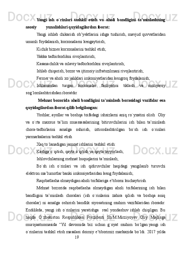 19Yangi   ish   o`rinlari   tashkil   etish   va   aholi   bandligini   ta’minlashning
asosiy         yunalishlari quyidagilardan iborat: 
Yangi   ishlab   chikarish   ob’yektlarini   ishga   tushirish,   mavjud   quvvatlaridan
unumli foydalanish, korxonalarni kengaytirish;
Kichik biznes korxonalarini tashkil etish; 
Yakka tadbirkorlikni rivojlantirish ;
Kasanachilik va oilaviy tadbirkorlikni rivojlantirish; 
Ishlab chiqarish, bozor va ijtimoiy infratuzilmani rivojlantirish;
Fermer va aholi xo`jaliklari imkoniyatlaridan kengroq foydalanish ;  
Ishlamasdan   turgan   korxonalar   faoliyatini   tiklash   va   moliyaviy
sog`lomlashtirishdan iboratdir.
  Mehnat  bozorida aholi bandligini  ta’minlash borasidagi  vazifalar esa
quyidagilardan iborat qilib belgilangan:
Yoshlar,  ayollar  va  boshqa  toifadagi   ishsizlarni  aniq  ro`yxatini  olish     Oliy
va   o`rta   maxsus   ta’lim   muassasalarining   bitiruvchilarini   ish   bilan   ta’minlash
chora-tadbirlarini   amalga   oshirish,   ixtisoslashtirilgan   bo`sh   ish   o`rinlari
yarmarkalarini tashkil etish
Xaq to`lanadigan jamoat ishlarini tashkil etish: 
Kasbga o`qitish, qayta o`qitish va qayta tayyorlash;
Ishlovchilarning mehnat huquqlarini ta’minlash;
Bo`sh   ish   o`rinlari   va   ish   qidiruvchilar   haqidagi   yangilanib   turuvchi
elektron ma’lumotlar banki imkoniyatlaridan keng foydalanish;  
Raqobatlasha olmaydigan aholi toifalariga e’tiborni kuchaytirish.
Mehnat   bozorida   raqobatlasha   olmaydigan   aholi   toifalarining   ish   bilan
bandligini   ta’minlash   choralari   (ish   o`rinlarini   zahira   qilish   va   boshqa   aniq
choralar)   ni   amalga   oshirish   bandlik   siyosatining   muhim   vazifalaridan   iboradir.
Endilikda,   yangi   ish   o`rinlarini   yaratishga     real   yondashuv   ishlab   chiqilgan.   Bu
haqda   O`zbekiston   Respublikasi   Prezidenti   Sh.M.Mirziyoyev   Oliy   Majlisga
murojaatnomasida   “Yil   davomida   biz   uchun   g`oyat   muhim   bo`lgan   yangi   ish
o`rinlarini tashkil etish   masalasi doimiy e’tiborimiz markazida bo`ldi. 2017 yilda 