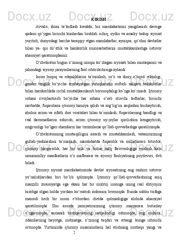 2 KIRISH
Avvalo,   shuni   ta’kidlash   kerakki,   biz   mamlakatimiz   yangilanish   davriga
qadam qo’ygan birinchi kunlardan boshlab ochiq, oydin va amaliy tashqi siyosat
yuritish, dunyodagi barcha taraqqiy etgan mamlakatlar, ayniqsa, qo‘shni davlatlar
bilan   ya-   qin   do‘stlik   va   hamkorlik   munosabatlarini   mustahkamlashga   ustuvor
ahamiyat qaratmoqdamiz.
O‘zbekiston bugun o‘zining uzoqni ko‘zlagan siyosati bilan mintaqamiz va
jahondagi siyosiy jarayonlarning faol ishtirokchisiga aylandi.
Inson   huquq   va   erkinliklarini   ta’minlash,   so‘z   va   diniy   e’tiqod   erkinligi,
gender   tenglik   bo‘yicha   erishayotgan   yutuqlarimiz   nufuzli   xalqaro   tashkilotlar
bilan hamkorlikda izchil mustahkamlanib bormoqdaligi ko’zga ko’rinadi. Ijtimoiy
sohani   rivojlantirish   bo‘yicha   har   sohani   o’rab   oluvchi   tadbirlar,   birinchi
navbatda, fuqarolarni ijtimoiy himoya qilish va sog‘lig‘ini saqlashni kuchaytirish,
aholini arzon va sifatli dori vositalari bilan ta’minlash, fuqarolarning bandligi va
real   daromadlarini   oshirish,   arzon   ijtimoiy   uy-joylar   qurilishini   kengaytirish,
nogironligi bo‘lgan shaxslarni har tomonlama qo‘llab-quvvatlashga qaratilmoqda.
O‘zbekistonning   mustaqilligini   asrash   va   mustahkamlash,   vatanimizning
gullab-yashnashini   ta’minlash,   mamlakatda   fuqarolik   va   millatlararo   totuvlik,
ijtimoiy   barqarorlik,   har   bir   oila   va   butun   xalq   farovonligiga   erishish   kabi
umummilliy   manfaatlarni   o‘z   mafkurasi   va   siyosiy   faoliyatining   poydevori,   deb
biladi.
Ijtimoiy   siyosat   mamlakatimizda   davlat   siyosatining   eng   muhim   ustuvor
yo‘nalishlaridan   biri   bo‘lib   qolmoqda.   Ijtimoiy   qo‘llab-quvvatlashning   aniq
manzilli   xususiyatga   ega   ekani   har   bir   muhtoj   insonga   uning   real   ehtiyojini
hisobga olgan holda yordam ko‘rsatish imkonini bermoqda. Bunda ushbu toifaga
mansub   hech   bir   inson   e’tibordan   chetda   qolmasligiga   alohida   ahamiyat
qaratilmoqda.   Shu   asosda   jamiyatimizning   ijtimoiy   manzarasi   butunlay
o‘zgarmoqda,   samarali   boshqaruvning   natijadorligi   oshmoqda,   eng   muhimi,
odamlarning   hayotga,   mehnatga,   o‘zining   taqdiri   va   ertangi   kunga   ishonchi
ortmoqda.   Yurtimizda   ijtimoiy   muammolarni   hal   etishning   mutlaqo   yangi   va 