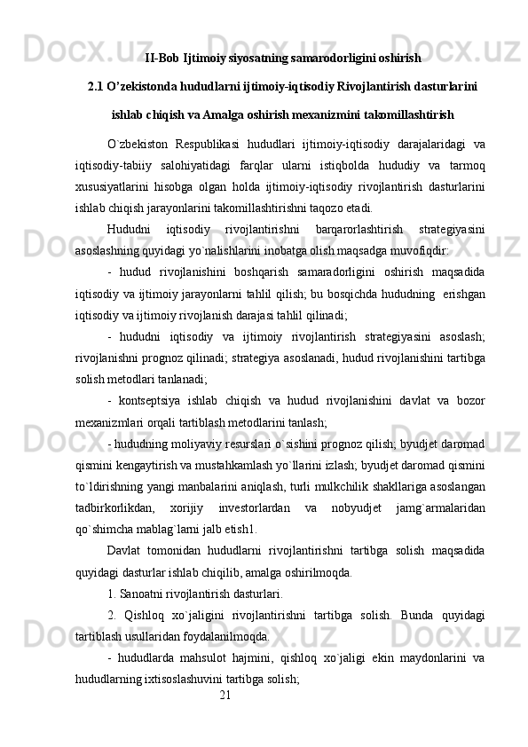 21II-Bob Ijtimoiy siyosatning samarodorligini oshirish
2.1 O’zekistonda hududlarni ijtimoiy-iqtisodiy Rivojlantirish dasturlarini
ishlab chiqish va Amalga oshirish mexanizmini takomillashtirish
O`zbekiston   Respublikasi   hududlari   ijtimoiy-iqtisodiy   darajalaridagi   va
iqtisodiy-tabiiy   salohiyatidagi   farqlar   ularni   istiqbolda   hududiy   va   tarmoq
xususiyatlarini   hisobga   olgan   holda   ijtimoiy-iqtisodiy   rivojlantirish   dasturlarini
ishlab chiqish jarayonlarini takomillashtirishni taqozo etadi.
Hududni   iqtisodiy   rivojlantirishni   barqarorlashtirish   strategiyasini
asoslashning quyidagi yo`nalishlarini inobatga olish maqsadga muvofiqdir:
-   hudud   rivojlanishini   boshqarish   samaradorligini   oshirish   maqsadida
iqtisodiy va ijtimoiy jarayonlarni tahlil qilish; bu bosqichda hududning   erishgan
iqtisodiy va ijtimoiy rivojlanish darajasi tahlil qilinadi;
-   hududni   iqtisodiy   va   ijtimoiy   rivojlantirish   strategiyasini   asoslash;
rivojlanishni prognoz qilinadi; strategiya asoslanadi, hudud rivojlanishini tartibga
solish metodlari tanlanadi;
-   kontseptsiya   ishlab   chiqish   va   hudud   rivojlanishini   davlat   va   bozor
mexanizmlari orqali tartiblash metodlarini tanlash;
- hududning moliyaviy resurslari o`sishini prognoz qilish; byudjet daromad
qismini kengaytirish va mustahkamlash yo`llarini izlash; byudjet daromad qismini
to`ldirishning yangi manbalarini aniqlash, turli mulkchilik shakllariga asoslangan
tadbirkorlikdan,   xorijiy   investorlardan   va   nobyudjet   jamg`armalaridan
qo`shimcha mablag`larni jalb etish1.
Davlat   tomonidan   hududlarni   rivojlantirishni   tartibga   solish   maqsadida
quyidagi dasturlar ishlab chiqilib, amalga oshirilmoqda.
1. Sanoatni rivojlantirish dasturlari.
2.   Qishloq   xo`jaligini   rivojlantirishni   tartibga   solish.   Bunda   quyidagi
tartiblash usullaridan foydalanilmoqda.
-   hududlarda   mahsulot   hajmini,   qishloq   xo`jaligi   ekin   maydonlarini   va
hududlarning ixtisoslashuvini tartibga solish; 