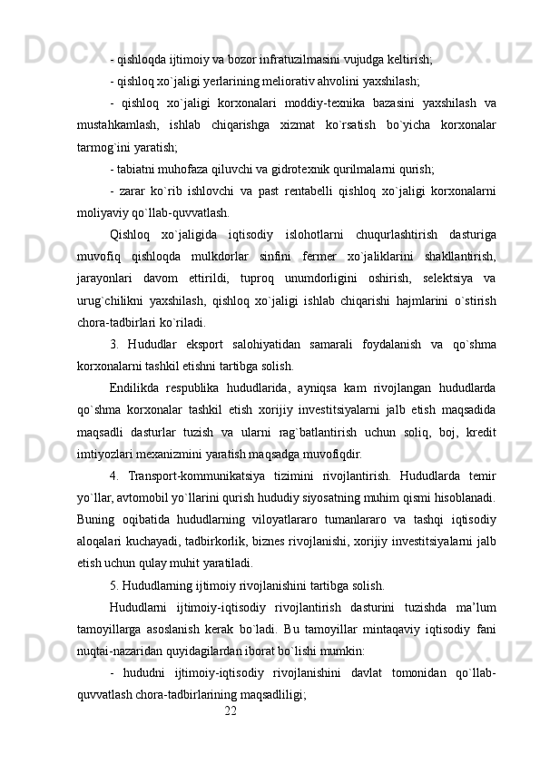 22- qishloqda ijtimoiy va bozor infratuzilmasini vujudga keltirish;
- qishloq xo`jaligi yerlarining meliorativ ahvolini yaxshilash;
-   qishloq   xo`jaligi   korxonalari   moddiy-texnika   bazasini   yaxshilash   va
mustahkamlash,   ishlab   chiqarishga   xizmat   ko`rsatish   bo`yicha   korxonalar
tarmog`ini yaratish;
- tabiatni muhofaza qiluvchi va gidrotexnik qurilmalarni qurish;
-   zarar   ko`rib   ishlovchi   va   past   rentabelli   qishloq   xo`jaligi   korxonalarni
moliyaviy qo`llab-quvvatlash.
Qishloq   xo`jaligida   iqtisodiy   islohotlarni   chuqurlashtirish   dasturiga
muvofiq   qishloqda   mulkdorlar   sinfini   fermer   xo`jaliklarini   shakllantirish,
jarayonlari   davom   ettirildi,   tuproq   unumdorligini   oshirish,   selektsiya   va
urug`chilikni   yaxshilash,   qishloq   xo`jaligi   ishlab   chiqarishi   hajmlarini   o`stirish
chora-tadbirlari ko`riladi.
3.   Hududlar   eksport   salohiyatidan   samarali   foydalanish   va   qo`shma
korxonalarni tashkil etishni tartibga solish.
Endilikda   respublika   hududlarida,   ayniqsa   kam   rivojlangan   hududlarda
qo`shma   korxonalar   tashkil   etish   xorijiy   investitsiyalarni   jalb   etish   maqsadida
maqsadli   dasturlar   tuzish   va   ularni   rag`batlantirish   uchun   soliq,   boj,   kredit
imtiyozlari mexanizmini yaratish maqsadga muvofiqdir.
4.   Transport-kommunikatsiya   tizimini   rivojlantirish.   Hududlarda   temir
yo`llar, avtomobil yo`llarini qurish hududiy siyosatning muhim qismi hisoblanadi.
Buning   oqibatida   hududlarning   viloyatlararo   tumanlararo   va   tashqi   iqtisodiy
aloqalari kuchayadi, tadbirkorlik, biznes rivojlanishi, xorijiy investitsiyalarni jalb
etish uchun qulay muhit yaratiladi.
5. Hududlarning ijtimoiy rivojlanishini tartibga solish.
Hududlarni   ijtimoiy-iqtisodiy   rivojlantirish   dasturini   tuzishda   ma’lum
tamoyillarga   asoslanish   kerak   bo`ladi.   Bu   tamoyillar   mintaqaviy   iqtisodiy   fani
nuqtai-nazaridan quyidagilardan iborat bo`lishi mumkin:
-   hududni   ijtimoiy-iqtisodiy   rivojlanishini   davlat   tomonidan   qo`llab-
quvvatlash chora-tadbirlarining maqsadliligi;