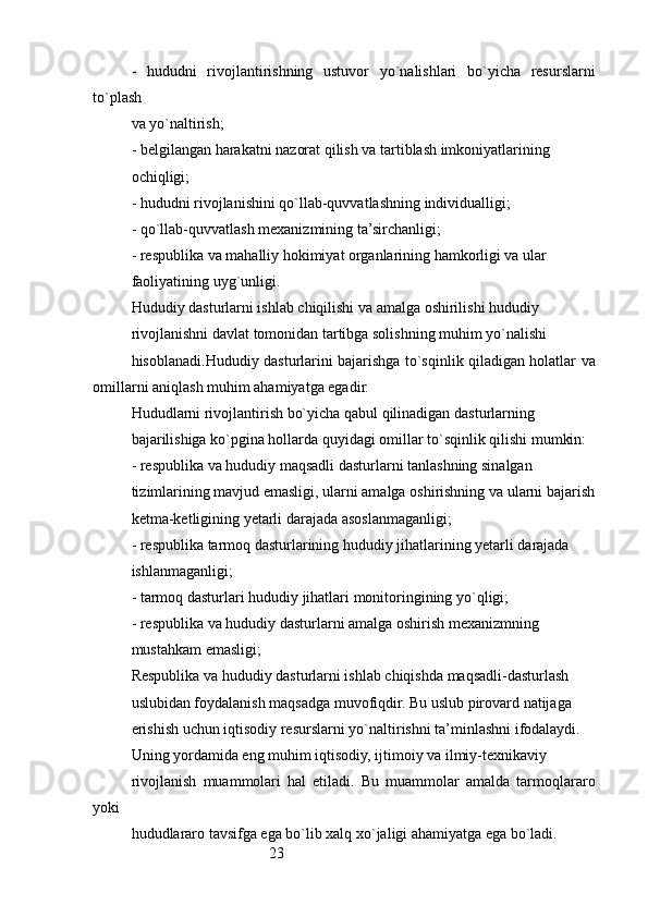 23-   hududni   rivojlantirishning   ustuvor   yo`nalishlari   bo`yicha   resurslarni
to`plash
va yo`naltirish;
- belgilangan harakatni nazorat qilish va tartiblash imkoniyatlarining
ochiqligi;
- hududni rivojlanishini qo`llab-quvvatlashning individualligi;
- qo`llab-quvvatlash mexanizmining ta’sirchanligi;
- respublika va mahalliy hokimiyat organlarining hamkorligi va ular
faoliyatining uyg`unligi.
Hududiy dasturlarni ishlab chiqilishi va amalga oshirilishi hududiy
rivojlanishni davlat tomonidan tartibga solishning muhim yo`nalishi
hisoblanadi.Hududiy dasturlarini bajarishga to`sqinlik qiladigan holatlar va
omillarni aniqlash muhim ahamiyatga egadir.
Hududlarni rivojlantirish bo`yicha qabul qilinadigan dasturlarning
bajarilishiga ko`pgina hollarda quyidagi omillar to`sqinlik qilishi mumkin:
- respublika va hududiy maqsadli dasturlarni tanlashning sinalgan
tizimlarining mavjud emasligi, ularni amalga oshirishning va ularni bajarish
ketma-ketligining yetarli darajada asoslanmaganligi;
- respublika tarmoq dasturlarining hududiy jihatlarining yetarli darajada
ishlanmaganligi;
- tarmoq dasturlari hududiy jihatlari monitoringining yo`qligi;
- respublika va hududiy dasturlarni amalga oshirish mexanizmning
mustahkam emasligi;
Respublika va hududiy dasturlarni ishlab chiqishda maqsadli-dasturlash
uslubidan foydalanish maqsadga muvofiqdir. Bu uslub pirovard natijaga
erishish uchun iqtisodiy resurslarni yo`naltirishni ta’minlashni ifodalaydi. 
Uning yordamida eng muhim iqtisodiy, ijtimoiy va ilmiy-texnikaviy
rivojlanish   muammolari   hal   etiladi.   Bu   muammolar   amalda   tarmoqlararo
yoki
hududlararo tavsifga ega bo`lib xalq xo`jaligi ahamiyatga ega bo`ladi. 