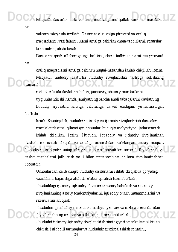 24Maqsadli   dasturlar   o`rta   va   uzoq   muddatga   mo`ljallab   korxona,   mamlakat
va
xalqaro miqyosda tuziladi. Dasturlar o`z ichiga pirovard va oraliq
maqsadlarni, vazifalarni, ularni amalga oshirish chora-tadbirlarni, resurslar 
ta’minotini, olishi kerak.
Dastur maqsadi o`lchamga ega bo`lishi, chora-tadbirlar tizimi esa pirovard
va
oraliq maqsadlarni amalga oshirish nuqtai-nazaridan ishlab chiqilishi lozim.
Maqsadli   hududiy   dasturlar   hududiy   rivojlanishni   tartibga   solishning
samarali
metodi sifatida davlat, mahalliy, jamoaviy, shaxsiy manfaatlarni
uyg`unlashtirishi hamda jamiyatning barcha aholi tabaqalarini davlatning
hududiy   siyosatini   amalga   oshirishga   da’vat   etadigan,   yo`naltiradigan
bo`lishi
kerak. Shuningdek, hududni iqtisodiy va ijtimoiy rivojlantirish dasturlari
mamlakatda amal qilayotgan qonunlar, huquqiy me’yoriy xujjatlar asosida
ishlab   chiqilishi   lozim.   Hududni   iqtisodiy   va   ijtimoiy   rivojlantirish
dasturlarini   ishlab   chiqish   va   amalga   oshirishdan   ko`zlangan   asosiy   maqsad
hududiy iqtisodiyotni uning tabiiy-iqtisodiy salohiyatidan samarali foydalanish va
tashqi   manbalarni   jalb   etish   yo`li   bilan   mutanosib   va   oqilona   rivojlantirishdan
iboratdir.
Ushbulardan kelib chiqib, hududiy dasturlarni ishlab chiqishda qo`yidagi
vazifalarni bajarishga alohida e’tibor qaratish lozim bo`ladi;
- hududdagi ijtimoiy-iqtisodiy ahvolini umumiy baholash va iqtisodiy
rivojlanishning asosiy tendentsiyalarini, iqtisodiy o`sish muammolarini va
rezervlarini aniqlash;
- hududning mahalliy mineral-xomashyo, yer-suv va mehnat resurslaridan
foydalanishning miqdor va sifat darajalarini tahlil qilish;
- hududni ijtimoiy-iqtisodiy rivojlantirish strategiyasi va taktikasini ishlab 
chiqish, istiqbolli tarmoqlar va hududning ixtisoslashish sohasini, 