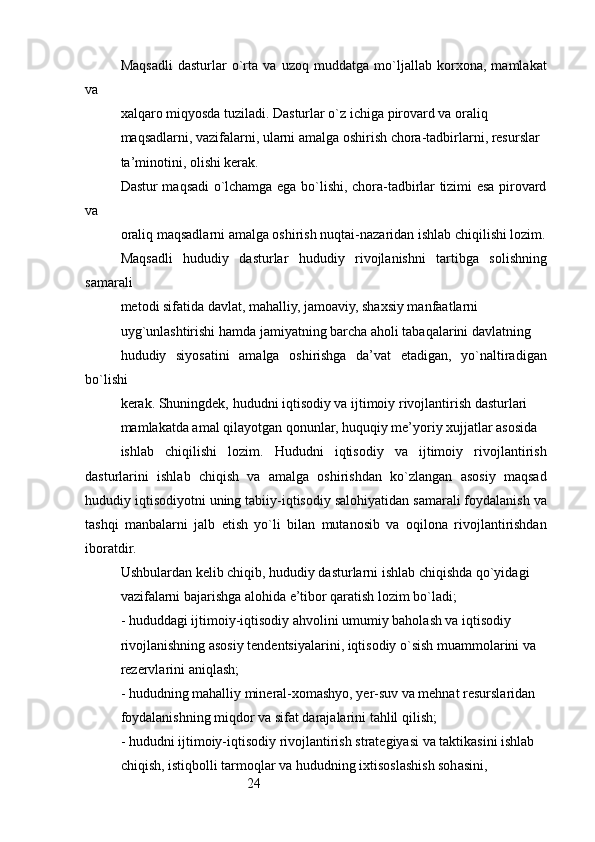 24Maqsadli   dasturlar   o`rta   va   uzoq   muddatga   mo`ljallab   korxona,   mamlakat
va
xalqaro miqyosda tuziladi. Dasturlar o`z ichiga pirovard va oraliq
maqsadlarni, vazifalarni, ularni amalga oshirish chora-tadbirlarni, resurslar 
ta’minotini, olishi kerak.
Dastur maqsadi o`lchamga ega bo`lishi, chora-tadbirlar tizimi esa pirovard
va
oraliq maqsadlarni amalga oshirish nuqtai-nazaridan ishlab chiqilishi lozim.
Maqsadli   hududiy   dasturlar   hududiy   rivojlanishni   tartibga   solishning
samarali
metodi sifatida davlat, mahalliy, jamoaviy, shaxsiy manfaatlarni
uyg`unlashtirishi hamda jamiyatning barcha aholi tabaqalarini davlatning
hududiy   siyosatini   amalga   oshirishga   da’vat   etadigan,   yo`naltiradigan
bo`lishi
kerak. Shuningdek, hududni iqtisodiy va ijtimoiy rivojlantirish dasturlari
mamlakatda amal qilayotgan qonunlar, huquqiy me’yoriy xujjatlar asosida
ishlab   chiqilishi   lozim.   Hududni   iqtisodiy   va   ijtimoiy   rivojlantirish
dasturlarini   ishlab   chiqish   va   amalga   oshirishdan   ko`zlangan   asosiy   maqsad
hududiy iqtisodiyotni uning tabiiy-iqtisodiy salohiyatidan samarali foydalanish va
tashqi   manbalarni   jalb   etish   yo`li   bilan   mutanosib   va   oqilona   rivojlantirishdan
iboratdir.
Ushbulardan kelib chiqib, hududiy dasturlarni ishlab chiqishda qo`yidagi
vazifalarni bajarishga alohida e’tibor qaratish lozim bo`ladi;
- hududdagi ijtimoiy-iqtisodiy ahvolini umumiy baholash va iqtisodiy
rivojlanishning asosiy tendentsiyalarini, iqtisodiy o`sish muammolarini va
rezervlarini aniqlash;
- hududning mahalliy mineral-xomashyo, yer-suv va mehnat resurslaridan
foydalanishning miqdor va sifat darajalarini tahlil qilish;
- hududni ijtimoiy-iqtisodiy rivojlantirish strategiyasi va taktikasini ishlab 
chiqish, istiqbolli tarmoqlar va hududning ixtisoslashish sohasini,