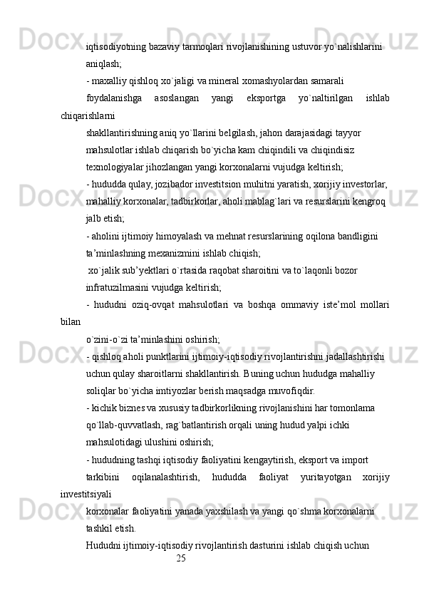 25iqtisodiyotning bazaviy tarmoqlari rivojlanishining ustuvor yo`nalishlarini
aniqlash;
- maxalliy qishloq xo`jaligi va mineral xomashyolardan samarali
foydalanishga   asoslangan   yangi   eksportga   yo`naltirilgan   ishlab
chiqarishlarni
shakllantirishning aniq yo`llarini belgilash, jahon darajasidagi tayyor
mahsulotlar ishlab chiqarish bo`yicha kam chiqindili va chiqindisiz
texnologiyalar jihozlangan yangi korxonalarni vujudga keltirish;
- hududda qulay, jozibador investitsion muhitni yaratish, xorijiy investorlar,
mahalliy korxonalar, tadbirkorlar, aholi mablag`lari va resurslarini kengroq
jalb etish;
- aholini ijtimoiy himoyalash va mehnat resurslarining oqilona bandligini
ta’minlashning mexanizmini ishlab chiqish;
 xo`jalik sub’yektlari o`rtasida raqobat sharoitini va to`laqonli bozor
infratuzilmasini vujudga keltirish;
-   hududni   oziq-ovqat   mahsulotlari   va   boshqa   ommaviy   iste’mol   mollari
bilan
o`zini-o`zi ta’minlashini oshirish;
- qishloq aholi punktlarini ijtimoiy-iqtisodiy rivojlantirishni jadallashtirishi
uchun qulay sharoitlarni shakllantirish. Buning uchun hududga mahalliy 
soliqlar bo`yicha imtiyozlar berish maqsadga muvofiqdir.
- kichik biznes va xususiy tadbirkorlikning rivojlanishini har tomonlama
qo`llab-quvvatlash, rag`batlantirish orqali uning hudud yalpi ichki
mahsulotidagi ulushini oshirish;
- hududning tashqi iqtisodiy faoliyatini kengaytirish, eksport va import
tarkibini   oqilanalashtirish,   hududda   faoliyat   yuritayotgan   xorijiy
investitsiyali
korxonalar faoliyatini yanada yaxshilash va yangi qo`shma korxonalarni
tashkil etish.
Hududni ijtimoiy-iqtisodiy rivojlantirish dasturini ishlab chiqish uchun