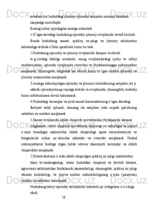 26avvalom bor hududdagi ijtimoiy-iqtisodiy vaziyatni umumiy baholash 
maqsadga muvofiqdir.
Buning uchun quyidagilar amalga oshiriladi: 
1.O`tgan davrdagi hududning iqtisodiy-ijtimoiy rivojlanishi tavsifi beriladi.
Bunda   hududning   sanoat,   qishloq   xo`jaligi   va   ijtimoiy   salohiyatini
baholashga   alohida e’tibor qaratilishi lozim bo`ladi.
2.Hududning iqtisodiy va ijtimoiy rivojlanishi darajasi va ahvoli
to`g`risidagi   tahlilga   asoslanib,   uning   rivojlanishidagi   ijobiy   va   salbiy
tendentsiyalari, iqtisodiy rivojlanishi rezervlari va foydalanilmagan imkoniyatlari
aniqlanadi. Shuningdek, kelgusida  hal  etilishi  lozim  bo`lgan  muhim  iqtisodiy va
ijtimoiy muammolari aniqlanadi.
3.Amalga oshirilayotgan iqtisodiy va ijtimoiy islohotlarning natijalari, ko`p
ukladli iqtisodiyotning vujudga kelishi va rivojlanishi, shuningdek, hududiy
bozor infratuzilmasi ahvoli baholanadi.
4.Hududdagi tarmoqlar va yirik sanoat korxonalarining o`tgan davrdagi
faoliyati   tahlil   qilinadi,   ularning   ish   natijalari   yoki   orqada   qolishining
sabablari va omillari aniqlanadi.
1.Sanoat rivojlanishi ishlab chiqarish quvvatlaridan foydalanishi darajasi
belgilanadi, ishlab chiqarish quvvatlarini eksportga yo`naltirilgan va import
o`rnini   bosadigan   mahsulotlar   ishlab   chiqarishga   qayta   ixtisoslashtirish   va
kengaytirish   uchun   qo`shimcha   zahiralar   va   resurslar   aniqlanadi.   Hudud
imkoniyatlarini   hisobga   olgan   holda   ustuvor   ahamiyatli   tarmoqlar   va   ishlab
chiqarishlar aniqlanadi.
2.Hudud aholisini o`zida ishlab chiqarilgan qishloq xo`jaligi mahsulotlari
bilan   ta’minlanganligi,   ularni   hududdan   chiqarish   va   kiritish   balansi,
agroresurs salohiyatidan foydalanish samaradorligi, shuningdek, qishloq xo`jaligi
ekinlari   hosildorligi,   va   chorva   mollari   mahsuldorligining   o`sishi   (pasayishi)
omillari va sabablari baholanadi.
Hududning tabiiy-iqtisodiy salohiyatini baholash qo`yidagilarni o`z ichiga
oladi:
