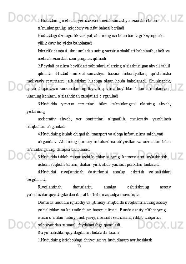 271. Hududning mehnat , yer-suv va mineral xomashyo resurslari bilan
ta’minlanganligi miqdoriy va sifat bahosi beriladi.
Hududdagi demografik vaziyat, aholining ish bilan bandligi keyingi o`n
yillik davr bo`yicha baholanadi.
Ishsizlik darajasi, shu jumladan uning yashirin shakllari baholanib, aholi va
mehnat resurslari soni prognoz qilinadi.
2.Foydali qazilma boyliklari zahiralari, ularning o`zlashtirilgan ahvoli tahlil
qilinada.   Hudud   mineral-xomashyo   bazasi   imkoniyatlari,   qo`shimcha
moliyaviy   resurslarni   jalb   etishni   hisobga   olgan   holda   baholanadi.   Shuningdek,
qazib chiqaruvchi korxonalarning foydali qazilma boyliklari bilan ta’minlangani,
ularning konlarni o`zlashtirish xarajatlari o`rganiladi.
3.Hududda   yer-suv   resurslari   bilan   ta’minlangani   ularning   ahvoli,
yerlarning
meliorativ   ahvoli,   yer   bonitetlari   o`rganilib,   meliorativ   yaxshilash
istiqbollari o`rganiladi.
4.Hududning ishlab chiqarish, transport va aloqa infratuzilma salohiyati
o`rganiladi. Aholining ijtimoiy infratuzilma ob’yektlari va xizmatlari  bilan
ta’minlanganligi darajasi baholanadi.
5.Hududda ishlab chiqaruvchi kuchlarini, yangi korxonalarni joylashtirish
uchun istiqbolli tuman, shahar, yirik aholi yashash punktlari tanlanadi.
6.Hududni   rivojlantirish   dasturlarini   amalga   oshirish   yo`nalishlari
belgilanadi.
Rivojlantirish   dasturlarini   amalga   oshirishning   asosiy
yo`nalishlariquyidagilardan iborat bo`lishi maqsadga muvofiqdir.
Dasturda hududni iqtisodiy va ijtimoiy istiqbolda rivojlantirishning asosiy
yo`nalishlari va ko`rsatkichlari bayon qilinadi. Bunda asosiy e’tibor yangi
ishchi o`rinlari, tabiiy, moliyaviy, mehnat resurslarini, ishlab chiqarish 
salohiyatidan samarali foydalanishga qaratiladi.
Bu yo`nalishlar quyidagilarni ifodalashi lozim:
1.Hududning istiqboldagi ehtiyojlari va hududlararo ayriboshlash