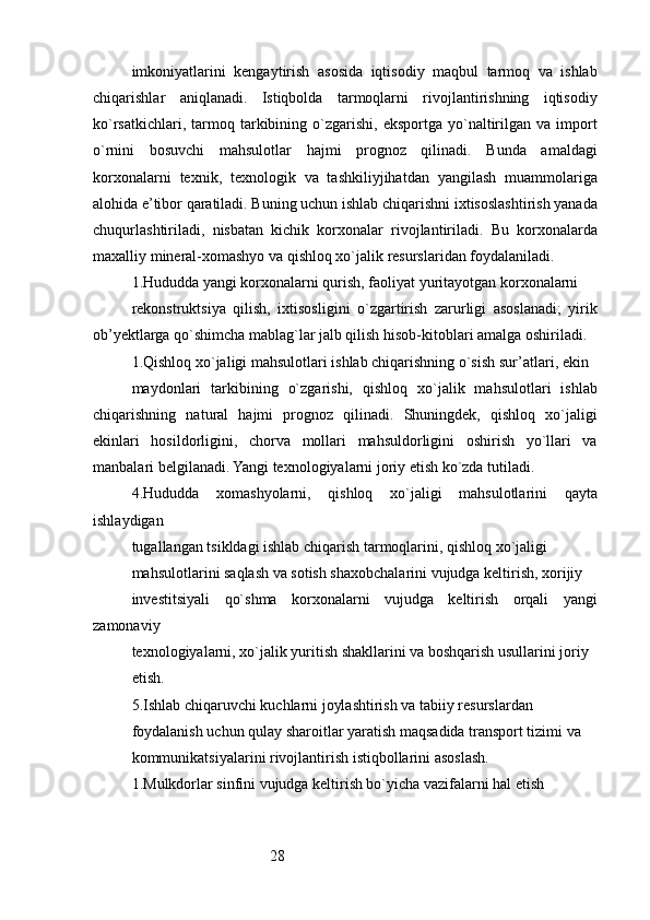 28imkoniyatlarini   kengaytirish   asosida   iqtisodiy   maqbul   tarmoq   va   ishlab
chiqarishlar   aniqlanadi.   Istiqbolda   tarmoqlarni   rivojlantirishning   iqtisodiy
ko`rsatkichlari,  tarmoq  tarkibining  o`zgarishi,  eksportga  yo`naltirilgan  va   import
o`rnini   bosuvchi   mahsulotlar   hajmi   prognoz   qilinadi.   Bunda   amaldagi
korxonalarni   texnik,   texnologik   va   tashkiliyjihatdan   yangilash   muammolariga
alohida e’tibor qaratiladi. Buning uchun ishlab chiqarishni ixtisoslashtirish yanada
chuqurlashtiriladi,   nisbatan   kichik   korxonalar   rivojlantiriladi.   Bu   korxonalarda
maxalliy mineral-xomashyo va qishloq xo`jalik resurslaridan foydalaniladi.
1.Hududda yangi korxonalarni qurish, faoliyat yuritayotgan korxonalarni
rekonstruktsiya   qilish,   ixtisosligini   o`zgartirish   zarurligi   asoslanadi;   yirik
ob’yektlarga qo`shimcha mablag`lar jalb qilish hisob-kitoblari amalga oshiriladi.
1.Qishloq xo`jaligi mahsulotlari ishlab chiqarishning o`sish sur’atlari, ekin
maydonlari   tarkibining   o`zgarishi,   qishloq   xo`jalik   mahsulotlari   ishlab
chiqarishning   natural   hajmi   prognoz   qilinadi.   Shuningdek,   qishloq   xo`jaligi
ekinlari   hosildorligini,   chorva   mollari   mahsuldorligini   oshirish   yo`llari   va
manbalari belgilanadi. Yangi texnologiyalarni joriy etish ko`zda tutiladi.
4.Hududda   xomashyolarni,   qishloq   xo`jaligi   mahsulotlarini   qayta
ishlaydigan
tugallangan tsikldagi ishlab chiqarish tarmoqlarini, qishloq xo`jaligi
mahsulotlarini saqlash va sotish shaxobchalarini vujudga keltirish, xorijiy
investitsiyali   qo`shma   korxonalarni   vujudga   keltirish   orqali   yangi
zamonaviy
texnologiyalarni, xo`jalik yuritish shakllarini va boshqarish usullarini joriy 
etish.
5.Ishlab chiqaruvchi kuchlarni joylashtirish va tabiiy resurslardan
foydalanish uchun qulay sharoitlar yaratish maqsadida transport tizimi va
kommunikatsiyalarini rivojlantirish istiqbollarini asoslash.
1. Mulkdorlar sinfini vujudga keltirish bo`yicha vazifalarni hal etish 