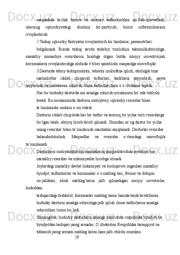 29maqsadida   kichik   biznes   va   xususiy   tadbirkorlikni   qo`llab-quvvatlash,
ularning   iqtisodiyotdagi   ulushini   ko`paytirish,   bozor   infratuzilmasini
rivojlantirish.
2. Tashqi iqtisodiy faoliyatni rivojlantirish ko`lamlarini, parametrlari
belgilanadi.   Bunda   tashqi   savdo   tarkibiy   tuzilishini   takomillashtirishga,
maxalliy   xomashyo   resurslarini   hisobga   olgan   holda   xorijiy   investitsiyali
korxonalarni rivojlantirishga alohida e’tibor qaratilishi maqsadga muvofiqdir.
3. Dasturda tabiiy tashqimuhitni, tabiatni muhofaza qilish, ekologik toza
mahsulotlar   ishlab   chiqarish   tadbirlari,   kadrlarni   tayyorlash,   qayta
tayyorlash va malakasini oshirish chora-tadbirlari ham o`z ifodasini topadi.
Har bir hududiy dasturda uni amalga oshirish mexanizmi ko`zda tutilishi
kerak. Bu mexanizmda dasturni moliyaviy, iqtisodiy resurslar bilan
ta’minlanishi muhim o`rin tutadi.
Dasturni ishlab chiqishda har bir tadbir va tarmoq bo`yicha turli resurslarga
bo`lgan talab, ehtiyoj hisob-kitob qilinadi. Shundan so`ng dastur bo`yicha
uning resurslar bilan ta’minlanish manbalari aniqlanadi. Dasturlar resurslar
balanslashtiriladi.   Maqsadlar   va   resurslar   o`rtasidagi   muvofiqlik
ta’minlanadi.
Dasturlarni moliyalashtirish manbalarini aniqlashtirishda avvalom bor
maxalliy resurslar va imkoniyatlar hisobga olinadi.
Joylardagi maxalliy davlat hokimiyati va boshqaruvi organlari maxalliy
byudjet, tadbirkorlar va korxonalar o`z mablag`lari, fermer va dehqon
xo`jaliklari,   aholi   mablag`larini   jalb   qilinadigan   xorijiy   investorlar,
hududdan
tashqaridagi tashkilot, korxonalar mablag`larini hamda bank kreditlarini
hududiy dasturni amalga oshirishga jalb qilish chora-tadbirlarini amalga
oshirishlari lozim bo`ladi.
Shuningdek, hududiy dasturlarni amalga oshirishda respublika byudjeti va
byudjetdan tashqari jamg`armalar, O`zbekiston Respublika taraqqiyot va
tiklanish jamg`armasi mablag`larini ham jalb etilishi mumkin. 