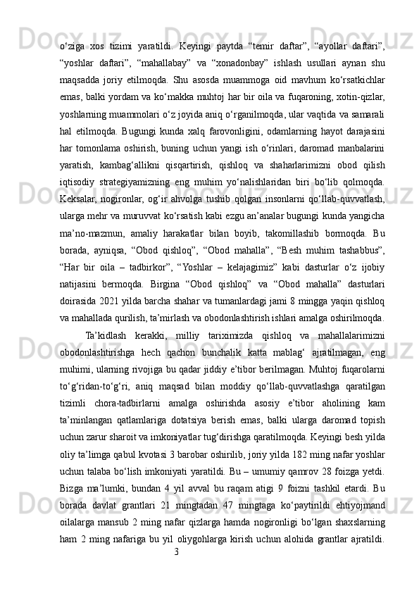 3o‘ziga   xos   tizimi   yaratildi.   Keyingi   paytda   “temir   daftar”,   “ayollar   daftari”,
“yoshlar   daftari”,   “mahallabay”   va   “xonadonbay”   ishlash   usullari   aynan   shu
maqsadda   joriy   etilmoqda.   Shu   asosda   muammoga   oid   mavhum   ko‘rsatkichlar
emas, balki yordam va ko‘makka muhtoj har bir oila va fuqaroning, xotin-qizlar,
yoshlarning muammolari o‘z joyida aniq o‘rganilmoqda, ular vaqtida va samarali
hal   etilmoqda.   Bugungi   kunda   xalq   farovonligini,   odamlarning   hayot   darajasini
har   tomonlama   oshirish,   buning   uchun   yangi   ish   o‘rinlari,   daromad   manbalarini
yaratish,   kambag‘allikni   qisqartirish,   qishloq   va   shaharlarimizni   obod   qilish
iqtisodiy   strategiyamizning   eng   muhim   yo‘nalishlaridan   biri   bo‘lib   qolmoqda.
Keksalar,   nogironlar,   og‘ir   ahvolga   tushib   qolgan   insonlarni   qo‘llab-quvvatlash,
ularga mehr va muruvvat ko‘rsatish kabi ezgu an’analar bugungi kunda yangicha
ma’no-mazmun,   amaliy   harakatlar   bilan   boyib,   takomillashib   bormoqda.   Bu
borada,   ayniqsa,   “Obod   qishloq”,   “Obod   mahalla”,   “Besh   muhim   tashabbus”,
“Har   bir   oila   –   tadbirkor”,   “Yoshlar   –   kelajagimiz”   kabi   dasturlar   o‘z   ijobiy
natijasini   bermoqda.   Birgina   “Obod   qishloq”   va   “Obod   mahalla”   dasturlari
doirasida 2021 yilda barcha shahar va tumanlardagi jami 8 mingga yaqin qishloq
va mahallada qurilish, ta’mirlash va obodonlashtirish ishlari amalga oshirilmoqda.
Ta’kidlash   kerakki,   milliy   tariximizda   qishloq   va   mahallalarimizni
obodonlashtirishga   hech   qachon   bunchalik   katta   mablag‘   ajratilmagan,   eng
muhimi, ularning rivojiga bu qadar jiddiy e’tibor berilmagan. Muhtoj fuqarolarni
to‘g‘ridan-to‘g‘ri,   aniq   maqsad   bilan   moddiy   qo‘llab-quvvatlashga   qaratilgan
tizimli   chora-tadbirlarni   amalga   oshirishda   asosiy   e’tibor   aholining   kam
ta’minlangan   qatlamlariga   dotatsiya   berish   emas,   balki   ularga   daromad   topish
uchun zarur sharoit va imkoniyatlar tug‘dirishga qaratilmoqda. Keyingi besh yilda
oliy ta’limga qabul kvotasi 3 barobar oshirilib, joriy yilda 182 ming nafar yoshlar
uchun talaba bo‘lish imkoniyati yaratildi. Bu – umumiy qamrov 28 foizga yetdi.
Bizga   ma’lumki,   bundan   4   yil   avval   bu   raqam   atigi   9   foizni   tashkil   etardi.   Bu
borada   davlat   grantlari   21   mingtadan   47   mingtaga   ko‘paytirildi   ehtiyojmand
oilalarga   mansub   2   ming   nafar   qizlarga   hamda   nogironligi   bo‘lgan   shaxslarning
ham   2   ming   nafariga   bu   yil   oliygohlarga   kirish   uchun   alohida   grantlar   ajratildi.