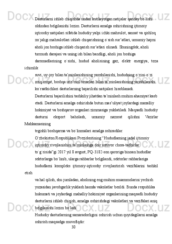 30Dasturlarni ishlab chiqishda undan kutilayotgan natijalar qanday bo`lishi
oldindan belgilanishi lozim. Dasturlarni amalga oshirishning ijtimoiy
iqtisodiy natijalari sifatida hududiy yalpi ichki mahsulot, sanoat va qishloq
xo`jaligi mahsulotlari ishlab chiqarishning o`sish sur’atlari, umumiy hajmi
aholi jon boshiga ishlab chiqarish sur’atlari olinadi. Shuningdek, aholi
turmush darajasi va uning ish bilan bandligi, aholi jon boshiga
daromadlarining   o`sishi,   hudud   aholisining   gaz,   elektr   energiya,   toza
ichimlik
suvi, uy-joy bilan ta’minlanishining yaxshilanishi, hududning o`zini-o`zi
oziq-ovqat, boshqa iste’mol tovarlari bilan ta’minlanishining yaxshilanishi
ko`rsatkichlari dasturlarning bajarilishi natijalari hisoblanadi.
Dasturlarni bajarilishini tashkiliy jihatdan ta’minlash muhim ahamiyat kasb
etadi. Dasturlarni amalga oshirishda butun mas’uliyat joylardagi maxalliy
hokimiyat va boshqaruv organlari zimmasiga yuklatiladi. Maqsadli hududiy
dasturni   eksport   baholash,   umumiy   nazorat   qilishni   Vazirlar
Mahkamasining
tegishli boshqarma va bo`linmalari amalga oshiradilar.        
O`zbekiston Respublikasi Prezidentining “Hududlarning jadal ijtimoiy
iqtisodiy rivojlanishini ta’minlashga doir ustuvor chora-tadbirlar
to`g`risida”gi 2017 yil 8 avgust, PQ-3182-son qaroriga binoan hududlar
sektorlarga bo`linib, ularga rahbarlar belgilandi, sektorlar rahbarlariga
hududlarni   kompleks   ijtimoiy-iqtisodiy   rivojlantirish   vazifalarini   tashkil
etish
va hal qilish, shu jumladan, aholining eng muhim muammolarini yechish
yuzasidan javobgarlik yuklash hamda vakolatlar berildi. Bunda respublika
hukumati va joylardagi mahalliy hokimiyat organlarining maqsadli hududiy
dasturlarni ishlab chiqish, amalga oshirishdagi vakolatlari va vazifalari aniq
belgilanishi lozim bo`ladi.
Hududiy dasturlarning samaradorligini oshirish uchun quyidagilarni amalga
oshirish maqsadga muvofiqdir: 