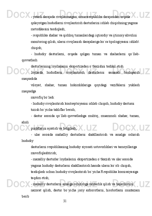 31- yetarli darajada rivojlanmagan, umumrespublika darajasidan orqada
qolayotgan hududlarni rivojlantirish dasturlarini ishlab chiqishning yagona
metodikasini tasdiqlash;
- respublika shahar va qishloq tumanlaridagi iqtisodiy va ijtimoiy ahvolini
monitoring qilish, ularni rivojlanish darajalariga ko`ra tipologiyasini ishlab\
chiqish;
-   hududiy   dasturlarni,   orqada   qolgan   tuman   va   shaharlarni   qo`llab-
quvvatlash
dasturlarining loyihalarini ekspertizadan o`tkazishni tashkil etish.
Joylarda   hududlarni   rivojlantirish   dasturlarini   samarali   boshqarish
maqsadida
viloyat,   shahar,   tuman   hokimliklariga   quyidagi   vazifalarni   yuklash
maqsadga
muvofiq bo`ladi:
- hududiy rivojlantirish kontseptsiyasini ishlab chiqish, hududiy dasturni
tuzish bo`yicha takliflar berish;
-   dastur   asosida   qo`llab-quvvatlashga   muhtoj,   muammoli   shahar,   tuman,
aholi
punktlarini ajratish va belgilash;
-   ular   asosida   mahalliy   dasturlarni   shakllantirish   va   amalga   oshirish
hududiy
dasturlarni respublikaning hududiy siyosati ustuvorliklari va tamoyillariga
muvofiqlashtirish;
- maxalliy dasturlar loyihalarini ekspertizadan o`tkazish va ular asosida
yagona hududiy dasturlarni shakllantirish hamda ularni ko`rib chiqish,
tasdiqlash uchun hududiy rivojlantirish bo`yicha Respublika komissiyasiga
taqdim etish;
- maxalliy dasturlarni amalga oshirishga rahbarlik qilish va bajarilishini
nazorat   qilish,   dastur   bo`yicha   joriy   axborotlarni,   hisobotlarni   muntazam
berib