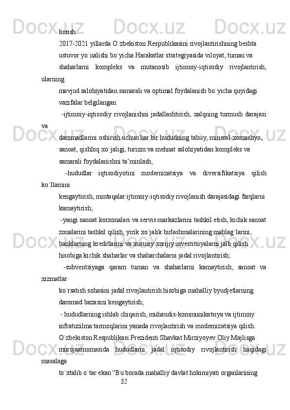 32borish.
2017-2021 yillarda O`zbekiston Respublikasini rivojlantirishning beshta
ustuvor yo`nalishi bo`yicha Harakatlar strategiyasida viloyat, tuman va
shaharlarni   kompleks   va   mutanosib   ijtimoiy-iqtisodiy   rivojlantirish,
ularning
mavjud salohiyatidan samarali va optimal foydalanish bo`yicha quyidagi
vazifalar belgilangan:
  -ijtimoiy-iqtisodiy   rivojlanishni   jadallashtirish,   xalqning   turmush   darajasi
va
daromadlarini oshirish uchun har bir hududning tabiiy, mineral-xomashyo,
sanoat, qishloq xo`jaligi, turizm va mehnat salohiyatidan kompleks va
samarali foydalanishni ta’minlash;
  -hududlar   iqtisodiyotini   modernizatsiya   va   diversifikatsiya   qilish
ko`llamini
kengaytirish, mintaqalar ijtimoiy-iqtisodiy rivojlanish darajasidagi farqlarni
kamaytirish;
 -yangi sanoat korxonalari va servis markazlarini tashkil etish, kichik sanoat
zonalarini tashkil qilish, yirik xo`jalik birlashmalarining mablag`larini,
banklarning kreditlarini va xususiy xorijiy investitsiyalarni jalb qilish
hisobiga kichik shaharlar va shaharchalarni jadal rivojlantirish;
  -subventsiyaga   qaram   tuman   va   shaharlarni   kamaytirish,   sanoat   va
xizmatlar
ko`rsatish sohasini jadal rivojlantirish hisobiga mahalliy byudjetlarning
daromad bazasini kengaytirish;
 - hududlarning ishlab chiqarish, muhandis-kommunikatsiya va ijtimoiy
infratuzilma tarmoqlarini yanada rivojlantirish va modernizatsiya qilish.
O`zbekiston Respublikasi Prezidenti Shavkat Mirziyoyev Oliy Majlisga
murojaatnomasida   hududlarni   jadal   iqtisodiy   rivojlantirish   haqidagi
masalaga
to`xtalib o`tar ekan “Bu borada mahalliy davlat hokimiyati organlarining