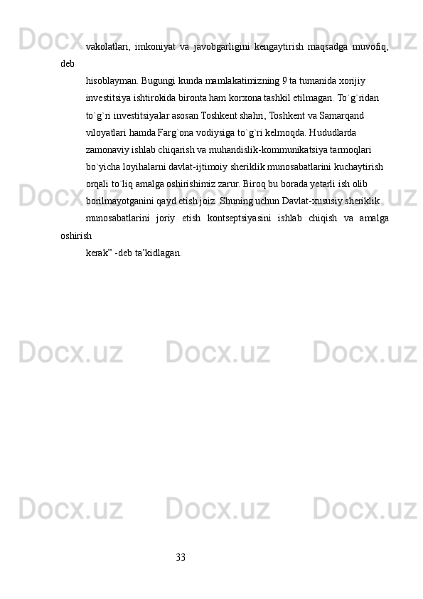 33vakolatlari,   imkoniyat   va   javobgarligini   kengaytirish   maqsadga   muvofiq,
deb
hisoblayman. Bugungi kunda mamlakatimizning 9 ta tumanida xorijiy
investitsiya ishtirokida bironta ham korxona tashkil etilmagan. To`g`ridan
to`g`ri investitsiyalar asosan Toshkent shahri, Toshkent va Samarqand
viloyatlari hamda Farg`ona vodiysiga to`g`ri kelmoqda. Hududlarda
zamonaviy ishlab chiqarish va muhandislik-kommunikatsiya tarmoqlari
bo`yicha loyihalarni davlat-ijtimoiy sheriklik munosabatlarini kuchaytirish
orqali to`liq amalga oshirishimiz zarur. Biroq bu borada yetarli ish olib
borilmayotganini qayd etish joiz. Shuning uchun Davlat-xususiy sheriklik
munosabatlarini   joriy   etish   kontseptsiyasini   ishlab   chiqish   va   amalga
oshirish
kerak” -deb ta’kidlagan.