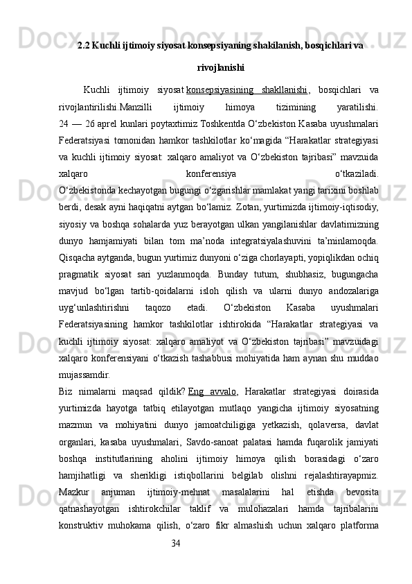 342.2 Kuchli ijtimoiy siyosat konsepsiyaning shakilanish, bosqichlari va
rivojlanishi
Kuchli   ijtimoiy   siyosat   konsepsiyasining   shakllanishi ,   bosqichlari   va
rivojlantirilishi.Manzilli   ijtimoiy   himoya   tizimining   yaratilishi.
24 — 26 aprel kunlari poytaxtimiz Toshkentda O‘zbekiston Kasaba uyushmalari
Federatsiyasi   tomonidan   hamkor   tashkilotlar   ko‘magida   “Harakatlar   strategiyasi
va   kuchli   ijtimoiy   siyosat:   xalqaro   amaliyot   va   O‘zbekiston   tajribasi”   mavzuida
xalqaro   konferensiya   o‘tkaziladi.
O‘zbekistonda kechayotgan bugungi o‘zgarishlar mamlakat yangi tarixini boshlab
berdi, desak ayni haqiqatni aytgan bo‘lamiz. Zotan, yurtimizda ijtimoiy-iqtisodiy,
siyosiy va boshqa sohalarda yuz berayotgan ulkan yangilanishlar davlatimizning
dunyo   hamjamiyati   bilan   tom   ma’noda   integratsiyalashuvini   ta’minlamoqda.
Qisqacha aytganda, bugun yurtimiz dunyoni o‘ziga chorlayapti, yopiqlikdan ochiq
pragmatik   siyosat   sari   yuzlanmoqda.   Bunday   tutum,   shubhasiz,   bugungacha
mavjud   bo‘lgan   tartib-qoidalarni   isloh   qilish   va   ularni   dunyo   andozalariga
uyg‘unlashtirishni   taqozo   etadi.   O‘zbekiston   Kasaba   uyushmalari
Federatsiyasining   hamkor   tashkilotlar   ishtirokida   “Harakatlar   strategiyasi   va
kuchli   ijtimoiy   siyosat:   xalqaro   amaliyot   va   O‘zbekiston   tajribasi”   mavzuidagi
xalqaro   konferensiyani   o‘tkazish   tashabbusi   mohiyatida   ham   aynan   shu   muddao
mujassamdir.
Biz   nimalarni   maqsad   qildik?   Eng   avvalo ,   Harakatlar   strategiyasi   doirasida
yurtimizda   hayotga   tatbiq   etilayotgan   mutlaqo   yangicha   ijtimoiy   siyosatning
mazmun   va   mohiyatini   dunyo   jamoatchiligiga   yetkazish,   qolaversa,   davlat
organlari,   kasaba   uyushmalari,   Savdo-sanoat   palatasi   hamda   fuqarolik   jamiyati
boshqa   institutlarining   aholini   ijtimoiy   himoya   qilish   borasidagi   o‘zaro
hamjihatligi   va   sherikligi   istiqbollarini   belgilab   olishni   rejalashtirayapmiz.
Mazkur   anjuman   ijtimoiy-mehnat   masalalarini   hal   etishda   bevosita
qatnashayotgan   ishtirokchilar   taklif   va   mulohazalari   hamda   tajribalarini
konstruktiv   muhokama   qilish,   o‘zaro   fikr   almashish   uchun   xalqaro   platforma 