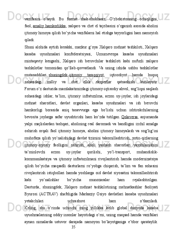 35vazifasini   o‘taydi.   Bu   format   shak-shubhasiz,   O‘zbekistonning   ochiqligini,
faol ,   amaliy hamkorlikka , xalqaro va chet  el  tajribasini  o‘rganish asosida aholini
ijtimoiy himoya qilish bo‘yicha vazifalarni hal etishga tayyorligini ham namoyish
qiladi.
Shuni   alohida   aytish   kerakki,   mazkur   g‘oya   Xalqaro   mehnat   tashkiloti,   Xalqaro
kasaba   uyushmalari   konfederatsiyasi,   Umumevropa   kasaba   uyushmalari
mintaqaviy   kengashi,   Xalqaro   ish   beruvchilar   tashkiloti   kabi   nufuzli   xalqaro
tashkilotlar   tomonidan   qo‘llab-quvvatlandi.   Va   uning   ishida   ushbu   tashkilotlar
mutasaddilari,   shuningdek ,   ijtimoiy   taraqqiyot ,   iqtisodiyot   hamda   huquq
sohasidagi   milliy   va   chet   ellik   ekspertlar   qatnashishi   kutilayotir.
Forum o‘z dasturida mamlakatimizdagi ijtimoiy-iqtisodiy ahvol, sog‘liqni saqlash
sohasidagi   ishlar,   ta’lim,   ijtimoiy   infratuzilma,   arzon   uy-joylar,   ish   joylaridagi
mehnat   sharoitlari,   davlat   organlari,   kasaba   uyushmalari   va   ish   beruvchi
hamkorligi   borasida   aniq   tasavvurga   ega   bo‘lishi   uchun   ishtirokchilarning
bevosita   joylarga   safar   uyushtirishi   ham   ko‘zda   tutilgan.   Qolaversa ,   anjumanda
yalpi   majlislardan   tashqari,   aholining   real   daromadi   va   bandligini   izchil   amalga
oshirish   orqali   faol   ijtimoiy   himoya,   aholini   ijtimoiy   himoyalash   va   sog‘lig‘ini
muhofaza   qilish  yo‘nalishidagi  davlat  tizimini   takomillashtirish,  xotin-qizlarning
ijtimoiy-siyosiy   faolligini   oshirish,   aholi   yashash   sharoitlari   yaxshilanishini
ta’minlovchi   arzon   uy-joylar   qurilishi,   yo‘l-transport,   muhandislik-
kommunikatsiya   va   ijtimoiy   infratuzilmani   rivojlantirish   hamda   modernizatsiya
qilish   bo‘yicha   maqsadli   dasturlarni   ro‘yobga   chiqarish,   ta’lim   va   fan   sohasini
rivojlantirish   istiqbollari   hamda   yoshlarga   oid   davlat   siyosatini   takomillashtirish
kabi   yo‘nalishlar   bo‘yicha   munozaralar   ham   rejalashtirilgan.
Dasturda,   shuningdek,   Xalqaro   mehnat   tashkilotining   mehnatkashlar   faoliyati
Byurosi   (ACTRAV)   shafeligida   Markaziy   Osiyo   davlatlari   kasaba   uyushmalari
yetakchilari   uchrashuvi   ham   o‘tkaziladi.
Keling,   shu   o‘rinda   uchinchi   ming   yillikka   kelib   global   dunyoda   kasaba
uyushmalarining oddiy insonlar hayotidagi o‘rni, uning maqsad hamda vazifalari
aynan   nimalarda   ustuvor   darajada   namoyon   bo‘layotganiga   e’tibor   qarataylik. 