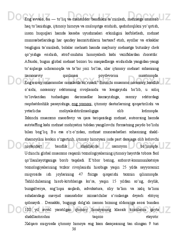 36Eng  avvalo,  bu —  to‘liq va  mahsuldor   bandlikni  ta’minlash,  mehnatga munosib
haq to‘lanishiga, ijtimoiy himoya va muloqotga erishish, qashshoqlikni yo‘qotish,
inson   huquqlari   hamda   kasaba   uyushmalari   erkinligini   kafolatlash,   mehnat
munosabatlaridagi   har   qanday   kamsitishlarni   bartaraf   etish,   ayollar   va   erkaklar
tengligini   ta’minlash,   bolalar   mehnati   hamda   majburiy   mehnatga   butunlay   chek
qo‘yishga   erishish,   atrof-muhitni   himoyalash   kabi   vazifalardan   iboratdir.  
Afsuski,  bugun global   mehnat   bozori   bu maqsadlarga  erishishda  yangidan-yangi
to‘siqlarga   uchramoqda   va   ta’bir   joiz   bo‘lsa,   ular   ijtimoiy   mehnat   sohasining
zamonaviy   qurilmasi   poydevorini   nuratmoqda.
Eng asosiy muammolar nimalarda ko‘rinadi? Birinchi muammo norasmiy bandlik
o‘sishi,   norasmiy   sektorning   rivojlanishi   va   kengayishi   bo‘lib,   u   soliq
to‘lovlaridan   tushadigan   daromadlar   kamayishiga,   rasmiy   sektordagi
raqobatdoshlik   pasayishiga,   eng   yomoni ,   ijtimoiy   dasturlarning   qisqartirilishi   va
yetarlicha   moliyalashtirilmasligiga   olib   kelmoqda.
Ikkinchi   muammo   masofaviy   va   ijara   tariqasidagi   mehnat,   autsorsing   hamda
autstaffing kabi mehnat mohiyatini tubdan yangilovchi formatning paydo bo‘lishi
bilan   bog‘liq.   Bu   esa   o‘z-o‘zidan,   mehnat   munosabatlari   sohasining   shakl-
shamoyilini keskin o‘zgartirib, ijtimoiy himoyani juda past darajaga olib keluvchi
nostandart   bandlik   shakllarida   namoyon   bo‘lmoqda.
Uchinchi global muammo raqamli texnologiyalarning ijtimoiy hayotda tobora faol
qo‘llanilayotganiga   borib   taqaladi.   E’tibor   bering,   axborot-kommunikatsiya
texnologiyalarining   tezkor   rivojlanishi   hisobiga   yaqin   25   yilda   sayyoramiz
miqyosida   ish   joylarining   47   foizga   qisqarishi   taxmin   qilinmoqda.
Tahlilchilarning   hisob-kitoblariga   ko‘ra,   yaqin   15   yildan   so‘ng,   deylik,
buxgalteriya,   sog‘liqni   saqlash,   advokatura,   oliy   ta’lim   va   xalq   ta’limi
sohalaridagi   mavjud   mansabdor   xizmatchilar   o‘rinlariga   deyarli   ehtiyoj
qolmaydi...   Demakki,   bugungi   dolg‘ali   zamon   bizning   oldimizga   asosi   bundan
100   yil   avval   yaratilgan   ijtimoiy   himoyaning   klassik   tizimlarini   qayta
shakllantirishni   taqozo   etayotir.
Xalqaro   miqyosda   ijtimoiy   himoya   eng   kam   darajasining   tan   olingan   9   turi 