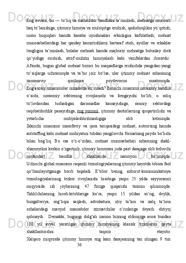 36Eng  avvalo,  bu —  to‘liq va  mahsuldor   bandlikni  ta’minlash,  mehnatga munosib
haq to‘lanishiga, ijtimoiy himoya va muloqotga erishish, qashshoqlikni yo‘qotish,
inson   huquqlari   hamda   kasaba   uyushmalari   erkinligini   kafolatlash,   mehnat
munosabatlaridagi   har   qanday   kamsitishlarni   bartaraf   etish,   ayollar   va   erkaklar
tengligini   ta’minlash,   bolalar   mehnati   hamda   majburiy   mehnatga   butunlay   chek
qo‘yishga   erishish,   atrof-muhitni   himoyalash   kabi   vazifalardan   iboratdir.  
Afsuski,  bugun global   mehnat   bozori   bu maqsadlarga  erishishda  yangidan-yangi
to‘siqlarga   uchramoqda   va   ta’bir   joiz   bo‘lsa,   ular   ijtimoiy   mehnat   sohasining
zamonaviy   qurilmasi   poydevorini   nuratmoqda.
Eng asosiy muammolar nimalarda ko‘rinadi? Birinchi muammo norasmiy bandlik
o‘sishi,   norasmiy   sektorning   rivojlanishi   va   kengayishi   bo‘lib,   u   soliq
to‘lovlaridan   tushadigan   daromadlar   kamayishiga,   rasmiy   sektordagi
raqobatdoshlik   pasayishiga,   eng   yomoni ,   ijtimoiy   dasturlarning   qisqartirilishi   va
yetarlicha   moliyalashtirilmasligiga   olib   kelmoqda.
Ikkinchi   muammo   masofaviy   va   ijara   tariqasidagi   mehnat,   autsorsing   hamda
autstaffing kabi mehnat mohiyatini tubdan yangilovchi formatning paydo bo‘lishi
bilan   bog‘liq.   Bu   esa   o‘z-o‘zidan,   mehnat   munosabatlari   sohasining   shakl-
shamoyilini keskin o‘zgartirib, ijtimoiy himoyani juda past darajaga olib keluvchi
nostandart   bandlik   shakllarida   namoyon   bo‘lmoqda.
Uchinchi global muammo raqamli texnologiyalarning ijtimoiy hayotda tobora faol
qo‘llanilayotganiga   borib   taqaladi.   E’tibor   bering,   axborot-kommunikatsiya
texnologiyalarining   tezkor   rivojlanishi   hisobiga   yaqin   25   yilda   sayyoramiz
miqyosida   ish   joylarining   47   foizga   qisqarishi   taxmin   qilinmoqda.
Tahlilchilarning   hisob-kitoblariga   ko‘ra,   yaqin   15   yildan   so‘ng,   deylik,
buxgalteriya,   sog‘liqni   saqlash,   advokatura,   oliy   ta’lim   va   xalq   ta’limi
sohalaridagi   mavjud   mansabdor   xizmatchilar   o‘rinlariga   deyarli   ehtiyoj
qolmaydi...   Demakki,   bugungi   dolg‘ali   zamon   bizning   oldimizga   asosi   bundan
100   yil   avval   yaratilgan   ijtimoiy   himoyaning   klassik   tizimlarini   qayta
shakllantirishni   taqozo   etayotir.
Xalqaro   miqyosda   ijtimoiy   himoya   eng   kam   darajasining   tan   olingan   9   turi