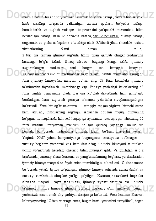 37mavjud bo‘lib, bular tibbiy xizmat, ishsizlik bo‘yicha nafaqa, baxtsiz hodisa yoki
kasb   kasalligi   natijasida   yetkazilgan   zararni   qoplash   bo‘yicha   nafaqa,
homiladorlik   va   tug‘ish   nafaqasi,   boquvchisini   yo‘qotishi   munosabati   bilan
beriladigan   nafaqa,   kasallik   bo‘yicha   nafaqa,   qarilik   pensiyasi ,   oilaviy   nafaqa,
nogironlik  bo‘yicha  nafaqalarni  o‘z ichiga  oladi.  E’tiborli   jihati  shundaki,  ushbu
xizmatlarning   5-turi   tuman     to‘liq,  
2   turi   esa   qisman   ijtimoiy   sug‘urta   tizimi   bilan   qamrab   olingan   xodimning
hissasiga   to‘g‘ri   keladi.   Biroq   afsuski,   bugungi   kunga   kelib,   ijtimoiy
sug‘urtalangan   xodimlar   soni   borgan   sari   kamayib   ketayapti.
Xalqaro mehnat tashkiloti ma’lumotlariga ko‘ra, ayni paytda dunyo aholisining 55
foizi   ijtimoiy   himoyadan   mahrum   bo‘lsa,   atigi   29   foizi   kompleks   ijtimoiy
ta’minotdan   foydalanish   imkoniyatiga   ega.   Pensiya   yoshidagi   keksalarning   68
foizi   qarilik   pensiyasini   oladi.   Bu   esa   ko‘plab   davlatlarda   ham   jamg‘arib
boriladigan,   ham   sug‘urtali   pensiya   ta’minoti   yetarlicha   rivojlanmaganligini
ko‘rsatadi.   Yana   bir   og‘ir   muammo   —   taraqqiy   topgan   yigirma   birinchi   asrda
ham,   afsuski,   insonlarning   sog‘liqni   saqlashga   bo‘lgan   huquqi   dunyoning
ko‘pgina mintaqalarida hali  real  haqiqatga aylanmadi.  Bu, ayniqsa,  aholining 56
foizi   mazkur   imtiyozdan   mahrum   bo‘lgan   qishloq   joylariga   taalluqlidir.
Demak,   bu   borada   muhokama   qilinishi   lozim   bo‘lgan   mavzular   yetarli.
Yaqinda   XMT   jahon   hamjamiyatiga   bugungacha   amaliyotda   bo‘lmagan   —
xususiy   beg‘araz   yordamni   eng   kam   darajadagi   ijtimoiy   himoyani   ta’minlash
uchun   yo‘naltirish   haqidagi   chaqiriq   bilan   murojaat   qildi.   Va,   bu   bilan ,   u   o‘z
tajribasida jismoniy shaxs korxona va jamg‘armalarning beg‘araz yordamlaridan
ijtimoiy himoya maqsadida foydalanish mumkinligini e’tirof etdi. O‘zbekistonda
bu   borada   yetarli   tajriba   to‘plangan,   ijtimoiy   himoya   sohasida   aynan   davlat   va
xususiy   sherikchilik   aloqalari   yo‘lga   qo‘yilgan.   Xususan,   resurslarni   fuqarolar
o‘rtasida   maqsadli   qayta   taqsimlash,   ijtimoiy   siyosat   tizimida   esa   ijtimoiy
ta’minot,   ijtimoiy   himoya,   ijtimoiy   yordam   markaziy   o‘rin   egallaydi.     Bugun
yurtimizda inson omili  oliy qadriyat  darajasiga ko‘tarildi. Prezidentimiz Shavkat
Mirziyoyevning “Odamlar ertaga emas, bugun baxtli yashashni istaydilar”, degan 