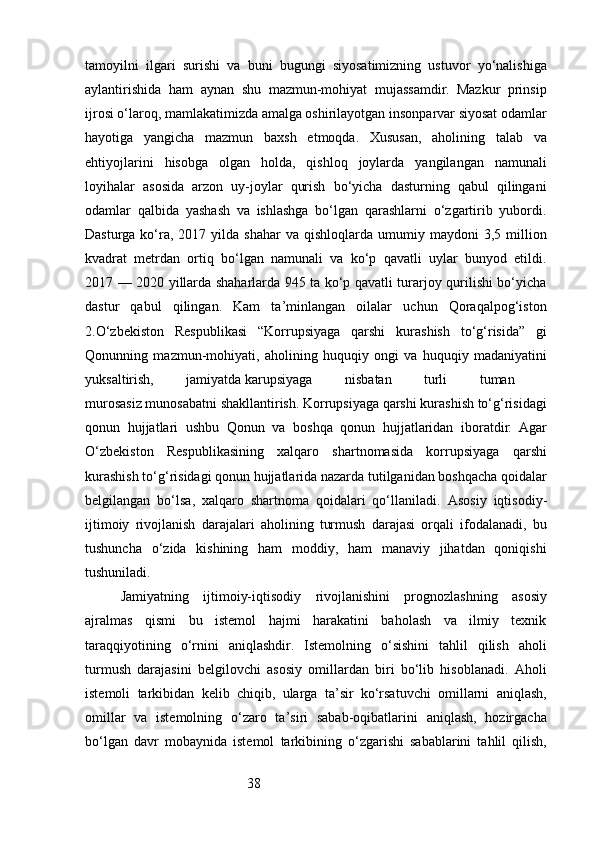 38tamoyilni   ilgari   surishi   va   buni   bugungi   siyosatimizning   ustuvor   yo‘nalishiga
aylantirishida   ham   aynan   shu   mazmun-mohiyat   mujassamdir.   Mazkur   prinsip
ijrosi o‘laroq, mamlakatimizda amalga oshirilayotgan insonparvar siyosat odamlar
hayotiga   yangicha   mazmun   baxsh   etmoqda.   Xususan,   aholining   talab   va
ehtiyojlarini   hisobga   olgan   holda,   qishloq   joylarda   yangilangan   namunali
loyihalar   asosida   arzon   uy-joylar   qurish   bo‘yicha   dasturning   qabul   qilingani
odamlar   qalbida   yashash   va   ishlashga   bo‘lgan   qarashlarni   o‘zgartirib   yubordi.
Dasturga   ko‘ra,  2017  yilda  shahar  va   qishloqlarda  umumiy  maydoni   3,5  million
kvadrat   metrdan   ortiq   bo‘lgan   namunali   va   ko‘p   qavatli   uylar   bunyod   etildi.
2017 — 2020 yillarda shaharlarda 945 ta ko‘p qavatli turarjoy qurilishi bo‘yicha
dastur   qabul   qilingan.   Kam   ta’minlangan   oilalar   uchun   Qoraqalpog‘iston
2.O‘zbekiston   Respublikasi   “Korrupsiyaga   qarshi   kurashish   to‘g‘risida”   gi
Qonunning   mazmun-mohiyati,   aholining   huquqiy   ongi   va   huquqiy   madaniyatini
yuksaltirish,   jamiyatda   karupsiyaga   nisbatan   turli   tuman  
murosasiz munosabatni shakllantirish. Korrupsiyaga qarshi kurashish to‘g‘risidagi
qonun   hujjatlari   ushbu   Qonun   va   boshqa   qonun   hujjatlaridan   iboratdir.   Agar
O‘zbekiston   Respublikasining   xalqaro   shartnomasida   korrupsiyaga   qarshi
kurashish to‘g‘risidagi qonun hujjatlarida nazarda tutilganidan boshqacha qoidalar
belgilangan   bo‘lsa,   xalqaro   shartnoma   qoidalari   qo‘llaniladi.   Asosiy   iqtisodiy-
ijtimoiy   rivojlanish   darajalari   aholining   turmush   darajasi   orqali   ifodalanadi,   bu
tushuncha   o‘zida   kishining   ham   moddiy,   ham   manaviy   jihatdan   qoniqishi
tushuniladi.
Jamiyatning   ijtimoiy-iqtisodiy   rivojlanishini   prognozlashning   asosiy
ajralmas   qismi   bu   istemol   hajmi   harakatini   baholash   va   ilmiy   texnik
taraqqiyotining   o‘rnini   aniqlashdir.   Istemolning   o‘sishini   tahlil   qilish   aholi
turmush   darajasini   belgilovchi   asosiy   omillardan   biri   bo‘lib   hisoblanadi.   Aholi
istemoli   tarkibidan   kelib   chiqib,   ularga   ta’sir   ko‘rsatuvchi   omillarni   aniqlash,
omillar   va   istemolning   o‘zaro   ta’siri   sabab-oqibatlarini   aniqlash,   hozirgacha
bo‘lgan   davr   mobaynida   istemol   tarkibining   o‘zgarishi   sabablarini   tahlil   qilish, 