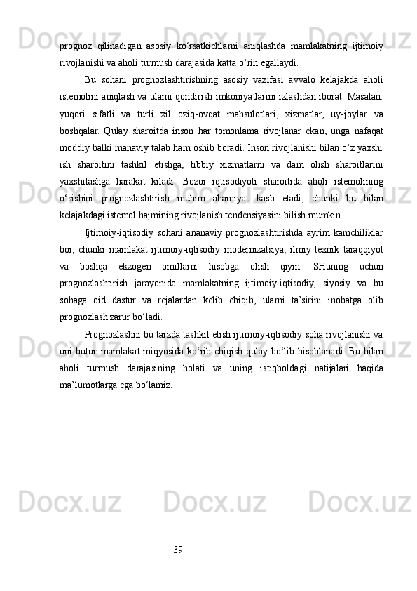 39prognoz   qilinadigan   asosiy   ko‘rsatkichlarni   aniqlashda   mamlakatning   ijtimoiy
rivojlanishi va aholi turmush darajasida katta o‘rin egallaydi. 
Bu   sohani   prognozlashtirishning   asosiy   vazifasi   avvalo   kelajakda   aholi
istemolini aniqlash va ularni qondirish imkoniyatlarini izlashdan iborat. Masalan:
yuqori   sifatli   va   turli   xil   oziq-ovqat   mahsulotlari,   xizmatlar,   uy-joylar   va
boshqalar.   Qulay   sharoitda   inson   har   tomonlama   rivojlanar   ekan,   unga   nafaqat
moddiy balki manaviy talab ham oshib boradi. Inson rivojlanishi bilan o‘z yaxshi
ish   sharoitini   tashkil   etishga,   tibbiy   xizmatlarni   va   dam   olish   sharoitlarini
yaxshilashga   harakat   kiladi.   Bozor   iqtisodiyoti   sharoitida   aholi   istemolining
o‘sishini   prognozlashtirish   muhim   ahamiyat   kasb   etadi,   chunki   bu   bilan
kelajakdagi istemol hajmining rivojlanish tendensiyasini bilish mumkin.
Ijtimoiy-iqtisodiy   sohani   ananaviy   prognozlashtirishda   ayrim   kamchiliklar
bor,   chunki   mamlakat   ijtimoiy-iqtisodiy   modernizatsiya,   ilmiy   texnik   taraqqiyot
va   boshqa   ekzogen   omillarni   hisobga   olish   qiyin.   SHuning   uchun
prognozlashtirish   jarayonida   mamlakatning   ijtimoiy-iqtisodiy,   siyosiy   va   bu
sohaga   oid   dastur   va   rejalardan   kelib   chiqib,   ularni   ta’sirini   inobatga   olib
prognozlash zarur bo‘ladi.
Prognozlashni bu tarzda tashkil etish ijtimoiy-iqtisodiy soha rivojlanishi va
uni butun mamlakat miqyosida ko‘rib chiqish qulay bo‘lib hisoblanadi. Bu bilan
aholi   turmush   darajasining   holati   va   uning   istiqboldagi   natijalari   haqida
ma’lumotlarga ega bo‘lamiz.
  