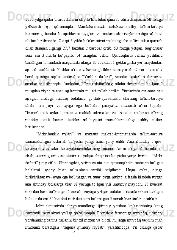 42030 yilga qadar bitiruvchilarni oliy ta’lim bilan qamrab olish darajasini 50 foizga
yetkazish   reja   qilinmoqda.   Mamlakatimizda   uzluksiz   milliy   ta’lim-tarbiya
tizimining   barcha   bosqichlarini   uyg‘un   va   mutanosib   rivojlantirishga   alohida
e’tibor berilmoqda. Oxirgi 5 yilda bolalarimizni maktabgacha ta’lim bilan qamrab
olish  darajasi   ilgarigi   27,7  foizdan   2  barobar  ortib,  60  foizga   yetgan,  bog‘chalar
soni   esa   3   marta   ko‘payib,   14   mingdan   oshdi.   Qishloqlarda   ishsiz   yoshlarni
bandligini ta’minlash maqsadida ularga 10 sotixdan 1 gektargacha yer maydonlari
ajratish boshlandi. Yoshlar o‘rtasida kambag‘allikni kamaytirish, ularni o‘zini o‘zi
band   qilishga   rag‘batlantirishda   “Yoshlar   daftari”,   yoshlar   dasturlari   doirasida
amalga oshirilmoqda. Jumladan, “Temir  daftar”dagi oilalar  farzandlari bo‘lgan 2
mingdan ziyod talabaning kontrakt pullari to‘lab berildi. Yurtimizda ota-onasidan
ajragan,   mehrga   muhtoj   bolalarni   qo‘llab-quvvatlash,   ularning   ta’lim-tarbiya
olishi,   ish   joyi   va   uyiga   ega   bo‘lishi,   jamiyatda   munosib   o‘rin   topishi,
“Mehribonlik   uylari”,   maxsus   maktab-internatlar   va   “Bolalar   shaharchasi”ning
moddiy-texnik   bazasi,   kadrlar   salohiyatini   mustahkamlashga   jiddiy   e’tibor
berilmoqda.
“Mehribonlik   uylari”   va   maxsus   maktab-internatlarda   ta’lim-tarbiya
samaradorligini   oshirish   bo‘yicha   yangi   tizim   joriy   etildi.  Ana   shunday   o‘quv-
tarbiya   muassasalari   tarbiyalanuvchilarining   muammolarini   o‘rganish   hamda   hal
etish,   ularning   orzu-istaklarini   ro‘yobga   chiqarish   bo‘yicha   yangi   tizim   –  “Mehr
daftari” joriy etildi. Shuningdek, yetim va ota-ona qaramog‘idan mahrum bo‘lgan
bolalarni   uy-joy   bilan   ta’minlash   tartibi   belgilandi.   Unga   ko‘ra,   o‘ziga
biriktirilgan uy-joyga ega bo‘lmagan va turar joyga muhtoj sifatida hisobda turgan
ana   shunday   bolalarga   ular   18   yoshga   to‘lgan   yili   umumiy   maydoni   25   kvadrat
metrdan kam bo‘lmagan 1 xonali, voyaga yetgan bolalar o‘rtasida nikoh tuzilgan
holatlarda esa 50 kvadrat metrdan kam bo‘lmagan 2 xonali kvartiralar ajratiladi.
Mamlakatimizda   ehtiyojmandlarga   ijtimoiy   yordam   ko‘rsatishning   keng
qamrovli mexanizmi yo‘lga qo‘yilmoqda. Prezident farmoniga muvofiq, ijtimoiy
yordamning barcha turlarini bir xil mezon va bir xil hujjatga muvofiq taqdim etish
imkonini   beradigan   “Yagona   ijtimoiy   reyestr”   yaratilmoqda.   Yil   oxiriga   qadar 