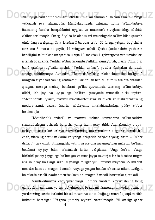 42030 yilga qadar bitiruvchilarni oliy ta’lim bilan qamrab olish darajasini 50 foizga
yetkazish   reja   qilinmoqda.   Mamlakatimizda   uzluksiz   milliy   ta’lim-tarbiya
tizimining   barcha   bosqichlarini   uyg‘un   va   mutanosib   rivojlantirishga   alohida
e’tibor berilmoqda. Oxirgi 5 yilda bolalarimizni maktabgacha ta’lim bilan qamrab
olish  darajasi   ilgarigi   27,7  foizdan   2  barobar  ortib,  60  foizga   yetgan,  bog‘chalar
soni   esa   3   marta   ko‘payib,   14   mingdan   oshdi.   Qishloqlarda   ishsiz   yoshlarni
bandligini ta’minlash maqsadida ularga 10 sotixdan 1 gektargacha yer maydonlari
ajratish boshlandi. Yoshlar o‘rtasida kambag‘allikni kamaytirish, ularni o‘zini o‘zi
band   qilishga   rag‘batlantirishda   “Yoshlar   daftari”,   yoshlar   dasturlari   doirasida
amalga oshirilmoqda. Jumladan, “Temir  daftar”dagi oilalar  farzandlari bo‘lgan 2
mingdan ziyod talabaning kontrakt pullari to‘lab berildi. Yurtimizda ota-onasidan
ajragan,   mehrga   muhtoj   bolalarni   qo‘llab-quvvatlash,   ularning   ta’lim-tarbiya
olishi,   ish   joyi   va   uyiga   ega   bo‘lishi,   jamiyatda   munosib   o‘rin   topishi,
“Mehribonlik   uylari”,   maxsus   maktab-internatlar   va   “Bolalar   shaharchasi”ning
moddiy-texnik   bazasi,   kadrlar   salohiyatini   mustahkamlashga   jiddiy   e’tibor
berilmoqda.
“Mehribonlik   uylari”   va   maxsus   maktab-internatlarda   ta’lim-tarbiya
samaradorligini   oshirish   bo‘yicha   yangi   tizim   joriy   etildi.  Ana   shunday   o‘quv-
tarbiya   muassasalari   tarbiyalanuvchilarining   muammolarini   o‘rganish   hamda   hal
etish,   ularning   orzu-istaklarini   ro‘yobga   chiqarish   bo‘yicha   yangi   tizim   –  “Mehr
daftari” joriy etildi. Shuningdek, yetim va ota-ona qaramog‘idan mahrum bo‘lgan
bolalarni   uy-joy   bilan   ta’minlash   tartibi   belgilandi.   Unga   ko‘ra,   o‘ziga
biriktirilgan uy-joyga ega bo‘lmagan va turar joyga muhtoj sifatida hisobda turgan
ana   shunday   bolalarga   ular   18   yoshga   to‘lgan   yili   umumiy   maydoni   25   kvadrat
metrdan kam bo‘lmagan 1 xonali, voyaga yetgan bolalar o‘rtasida nikoh tuzilgan
holatlarda esa 50 kvadrat metrdan kam bo‘lmagan 2 xonali kvartiralar ajratiladi.
Mamlakatimizda   ehtiyojmandlarga   ijtimoiy   yordam   ko‘rsatishning   keng
qamrovli mexanizmi yo‘lga qo‘yilmoqda. Prezident farmoniga muvofiq, ijtimoiy
yordamning barcha turlarini bir xil mezon va bir xil hujjatga muvofiq taqdim etish
imkonini   beradigan   “Yagona   ijtimoiy   reyestr”   yaratilmoqda.   Yil   oxiriga   qadar