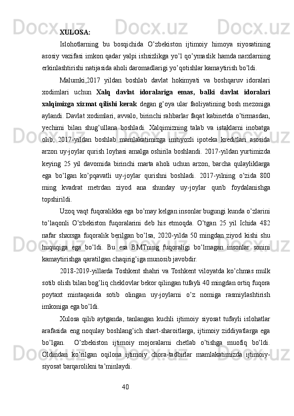 40XULOSA:
Islohotlarning   bu   bosqichida   O’zbekiston   ijtimoiy   himoya   siyosatining
asosiy vazifasi imkon qadar yalpi ishsizlikga yo’l qo’ymaslik hamda narxlarning
erkinlashtirishi natijasida aholi daromadlarigi yo’qotishlar kamaytirish bo’ldi.
Malumki,2017   yildan   boshlab   davlat   hokimyati   va   boshqaruv   idoralari
xodimlari   uchun   Xalq   davlat   idoralariga   emas,   balki   davlat   idoralari
xalqimizga  xizmat  qilishi  kerak   degan  g’oya  ular   faoliyatining  bosh   mezoniga
aylandi. Davlat xodimlari, avvalo, birinchi rahbarlar faqat kabinetda o’tirmasdan,
yechimi   bilan   shug’ullana   boshladi.   Xalqimizning   talab   va   istaklarni   inobatga
olib,   2017-yildan   boshlab   mamlakatimizga   imtiyozli   ipoteka   kreditlari   asosida
arzon uy-joylar qurish loyhasi amalga oshirila boshlandi. 2017-yildan yurtimizda
keying   25   yil   davomida   birinchi   marta   aholi   uchun   arzon,   barcha   qulayliklarga
ega   bo’lgan   ko’pqavatli   uy-joylar   qurishni   boshladi.   2017-yilning   o’zida   800
ming   kvadrat   metrdan   ziyod   ana   shunday   uy-joylar   qurib   foydalanishga
topshirildi. 
Uzoq vaqt fuqoralikka ega bo’may kelgan insonlar bugungi kunda o’zlarini
to’laqonli   O’zbekiston   fuqoralarini   deb   his   etmoqda.   O’tgan   25   yil   Ichida   482
nafar   shaxsga   fuqoralik   berilgan   bo’lsa,   2020-yilda   50   mingdan   ziyod   kishi   shu
huquqiga   ega   bo’ldi.   Bu   esa   BMTning   fuqoraligi   bo’lmagan   insonlar   sonini
kamaytirishga qaratilgan chaqirig’iga munosib javobdir. 
2018-2019-yillarda Toshkent  shahri va Toshkent  viloyatda ko’chmas mulk
sotib olish bilan bog’liq cheklovlar bekor qilingan tufayli 40 mingdan ortiq fuqora
poytaxt   mintaqasida   sotib   olingan   uy-joylarni   o’z   nomiga   rasmiylashtirish
imkoniga ega bo’ldi. 
Xulosa   qilib   aytganda,   tanlangan   kuchli   ijtimoiy   siyosat   tufayli   islohatlar
arafasida   eng   noqulay   boshlang’ich   shart-sharoitlarga,   ijtimoiy   ziddiyatlarga   ega
bo’lgan.     O’zbekiston   ijtimoiy   mojoralarni   chetlab   o’tishga   muofiq   bo’ldi.
Oldindan   ko’rilgan   oqilona   ijtimoiy   chora-tadbirlar   mamlakatimizda   ijtimoiy-
siyosat barqarolikni ta’minlaydi.
