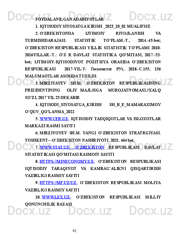 41FOYDALANILGAN ADABIYOTLAR
1.  IQTISODIY SIYOSATGA KIRISH _2023_10_01 MUALIFSIZ
2.  O’ZBEKISTONDA   IJTIMOIY   RIVOJLANISH   VA
TURMISHDARAJASI.   STATISTIK   TO’PLAM .- T .,   2014.-43- bet ;
O’ZBEKISTON   RESPUBLIKASI  YILLIK   SITATISTIK   TO’PLAMI   2010-
2016 YILLAR .- T .:   O’Z   R   DAVLAT   STATISTIKA   QO’MITASI ,   2017.-52-
bet ;   IJTIMOIY - IQTISODIYOT   POZITSIYA   ORASIDA   O’ZBEKISTON
RESPUBLIKASI     2017-YIL - T :   Госкомстат   РУз,   2018.-С.155,   156
MALUMAOTLAR ASOSIDA TUZILDI .
3.  MIRZIYAYEV   SH.M.   O’ZBEKISTON   RESPUBLIKASINING
PRIZIDENTINING     OLIY   MAJLISGA     MUROJATNOMASI.//XALQ
SO’ZI, 2017 YIL 23 DEKABIR
4.  IQTISODI_SIYOSATGA_KIRISH   SH_B_E_MAMARAXIMOV
O’QUV_QO’LANMA_2022
5.  WWW.CER.UZ-      IQTISODIY TADQIQOTLAR  VA  ISLOXOTLAR
MARKAZI RASMI SAYIT I
6.  MIRZIYOYEV   SH.M.   YANGI   O’ZBEKISTON   STRATRGIYASI.
TOSHKENT―O’ZBEKISTON NASHRIYOTI, 2021. 464 bet.
7.  WWW.STAT.UZ-   O’ZBEKISTON      RESPUBLIKASI   DAVLAT
SITATISTIKASI QO’MITASI RASMOIY SAYITI
8.  HTTPS://MINECONOMY.UZ-      O’ZBEKISTON   RESPUBLIKASI
IQTISODIY   TARAQIYOT   VA   KAMBAG’ALIKNI   QISQARTIRISH
VAZIRLIGI RASMIY SAYITI
9.  HTTPS://MF.UZ/UZ-      O’ZBEKISTON   RESPUBLIKASI   MOLIYA
VAZIRLIGI RASMIY SAYITI
10.  WWW.LEX.UZ-      O’ZBEKISTON   RESPUBLIKASI   MILLIY
QONUNCHILIK BAZASI