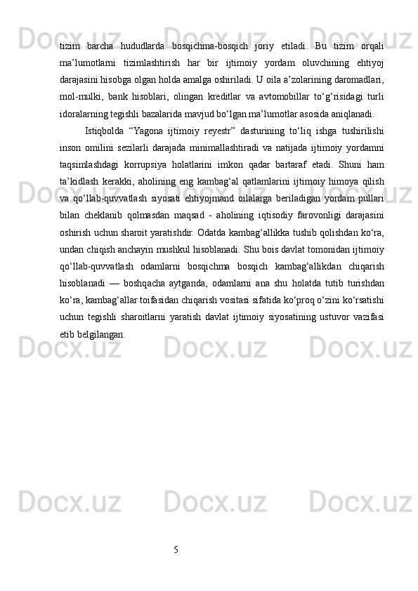 5tizim   barcha   hududlarda   bosqichma-bosqich   joriy   etiladi.   Bu   tizim   orqali
ma’lumotlarni   tizimlashtirish   har   bir   ijtimoiy   yordam   oluvchining   ehtiyoj
darajasini hisobga olgan holda amalga oshiriladi. U oila a’zolarining daromadlari,
mol-mulki,   bank   hisoblari,   olingan   kreditlar   va   avtomobillar   to‘g‘risidagi   turli
idoralarning tegishli bazalarida mavjud bo‘lgan ma’lumotlar asosida aniqlanadi.
Istiqbolda   “Yagona   ijtimoiy   reyestr”   dasturining   to‘liq   ishga   tushirilishi
inson   omilini   sezilarli   darajada   minimallashtiradi   va   natijada   ijtimoiy   yordamni
taqsimlashdagi   korrupsiya   holatlarini   imkon   qadar   bartaraf   etadi.   Shuni   ham
ta’kidlash   kerakki,   aholining   eng   kambag‘al   qatlamlarini   ijtimoiy   himoya   qilish
va   qo‘llab-quvvatlash   siyosati   ehtiyojmand   oilalarga   beriladigan   yordam   pullari
bilan   cheklanib   qolmasdan   maqsad   -   aholining   iqtisodiy   farovonligi   darajasini
oshirish uchun sharoit yaratishdir. Odatda kambag‘allikka tushib qolishdan ko‘ra,
undan chiqish anchayin mushkul hisoblanadi. Shu bois davlat tomonidan ijtimoiy
qo‘llab-quvvatlash   odamlarni   bosqichma   bosqich   kambag‘allikdan   chiqarish
hisoblanadi   —   boshqacha   aytganda,   odamlarni   ana   shu   holatda   tutib   turishdan
ko‘ra, kambag‘allar toifasidan chiqarish vositasi sifatida ko‘proq o‘zini ko‘rsatishi
uchun   tegishli   sharoitlarni   yaratish   davlat   ijtimoiy   siyosatining   ustuvor   vazifasi
etib belgilangan. 