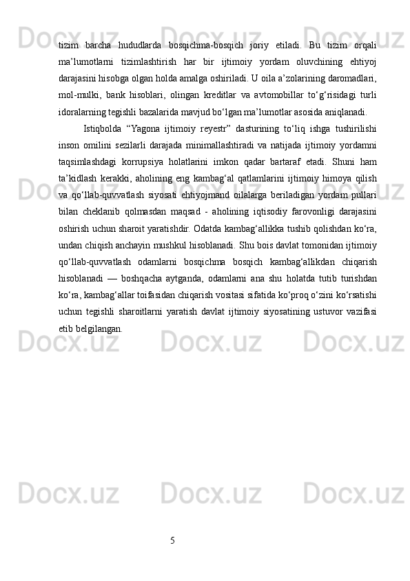 5tizim   barcha   hududlarda   bosqichma-bosqich   joriy   etiladi.   Bu   tizim   orqali
ma’lumotlarni   tizimlashtirish   har   bir   ijtimoiy   yordam   oluvchining   ehtiyoj
darajasini hisobga olgan holda amalga oshiriladi. U oila a’zolarining daromadlari,
mol-mulki,   bank   hisoblari,   olingan   kreditlar   va   avtomobillar   to‘g‘risidagi   turli
idoralarning tegishli bazalarida mavjud bo‘lgan ma’lumotlar asosida aniqlanadi.
Istiqbolda   “Yagona   ijtimoiy   reyestr”   dasturining   to‘liq   ishga   tushirilishi
inson   omilini   sezilarli   darajada   minimallashtiradi   va   natijada   ijtimoiy   yordamni
taqsimlashdagi   korrupsiya   holatlarini   imkon   qadar   bartaraf   etadi.   Shuni   ham
ta’kidlash   kerakki,   aholining   eng   kambag‘al   qatlamlarini   ijtimoiy   himoya   qilish
va   qo‘llab-quvvatlash   siyosati   ehtiyojmand   oilalarga   beriladigan   yordam   pullari
bilan   cheklanib   qolmasdan   maqsad   -   aholining   iqtisodiy   farovonligi   darajasini
oshirish uchun sharoit yaratishdir. Odatda kambag‘allikka tushib qolishdan ko‘ra,
undan chiqish anchayin mushkul hisoblanadi. Shu bois davlat tomonidan ijtimoiy
qo‘llab-quvvatlash   odamlarni   bosqichma   bosqich   kambag‘allikdan   chiqarish
hisoblanadi   —   boshqacha   aytganda,   odamlarni   ana   shu   holatda   tutib   turishdan
ko‘ra, kambag‘allar toifasidan chiqarish vositasi sifatida ko‘proq o‘zini ko‘rsatishi
uchun   tegishli   sharoitlarni   yaratish   davlat   ijtimoiy   siyosatining   ustuvor   vazifasi
etib belgilangan.
