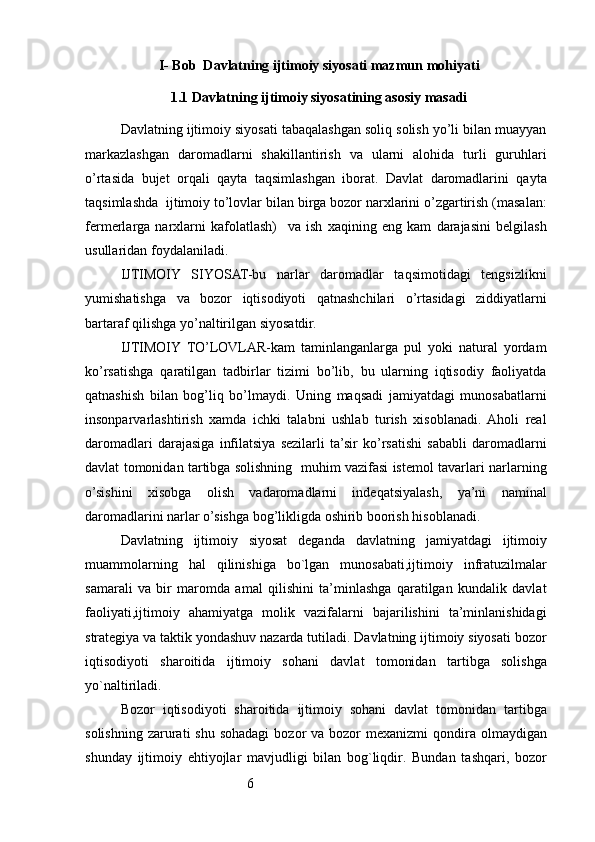 6I- B ob   D avlatning ijtimoiy siyosati mazmun  m ohiyati
1.1 Davlatning ijtimoiy siyosatining asosiy masadi
Davlatning ijtimoiy siyosati tabaqalashgan soliq solish yo’li bilan muayyan
markazlashgan   daromadlarni   shakillantirish   va   ularni   alohida   turli   guruhlari
o’rtasida   bujet   orqali   qayta   taqsimlashgan   iborat.   Davlat   daromadlarini   qayta
taqsimlashda  ijtimoiy to’lovlar bilan birga bozor narxlarini o’zgartirish (masalan:
fermerlarga   narxlarni   kafolatlash)     va   ish   xaqining   eng   kam   darajasini   belgilash
usullaridan foydalaniladi.
IJTIMOIY   SIYOSAT-bu   narlar   daromadlar   taqsimotidagi   tengsizlikni
yumishatishga   va   bozor   iqtisodiyoti   qatnashchilari   o’rtasidagi   ziddiyatlarni
bartaraf qilishga yo’naltirilgan siyosatdir.
IJTIMOIY   TO’LOVLAR-kam   taminlanganlarga   pul   yoki   natural   yordam
ko’rsatishga   qaratilgan   tadbirlar   tizimi   bo’lib,   bu   ularning   iqtisodiy   faoliyatda
qatnashish   bilan   bog’liq   bo’lmaydi.   Uning   maqsadi   jamiyatdagi   munosabatlarni
insonparvarlashtirish   xamda   ichki   talabni   ushlab   turish   xisoblanadi.  Aholi   real
daromadlari   darajasiga   infilatsiya   sezilarli   ta’sir   ko’rsatishi   sababli   daromadlarni
davlat tomonidan tartibga solishning   muhim vazifasi istemol tavarlari narlarning
o’sishini   xisobga   olish   vadaromadlarni   indeqatsiyalash,   ya’ni   naminal
daromadlarini narlar o’sishga bog’likligda oshirib boorish hisoblanadi.
Davlatning   ijtimoiy   siyosat   deganda   davlatning   jamiyatdagi   ijtimoiy
muammolarning   hal   qilinishiga   bo`lgan   munosabati,ijtimoiy   infratuzilmalar
samarali   va   bir   maromda   amal   qilishini   ta’minlashga   qaratilgan   kundalik   davlat
faoliyati,ijtimoiy   ahamiyatga   molik   vazifalarni   bajarilishini   ta’minlanishidagi
strategiya va taktik yondashuv nazarda tutiladi. Davlatning ijtimoiy siyosati bozor
iqtisodiyoti   sharoitida   ijtimoiy   sohani   davlat   tomonidan   tartibga   solishga
yo`naltiriladi.
Bozor   iqtisodiyoti   sharoitida   ijtimoiy   sohani   davlat   tomonidan   tartibga
solishning  zarurati  shu  sohadagi  bozor   va bozor  mexanizmi  qondira olmaydigan
shunday   ijtimoiy   ehtiyojlar   mavjudligi   bilan   bog`liqdir.   Bundan   tashqari,   bozor