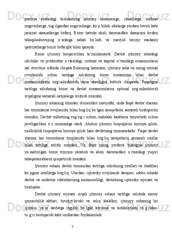 7pensiya   yoshidagi   kishilarning   ijtimoiy   himoyasiga,   ishsizlarga,   mehnat
nogironlariga, tug`ilgandan nogironlarga, ko`p bolali oilalarga yordam berish kabi
jamiyat   xarajatlariga   befarq.   Bozor   hattoki   aholi   daromadlari   darajasini   keskin
tabaqalashuvining   o`sishiga   sabab   bo`ladi   va   mavjud   tarixiy   madaniy
qadriyatlarga bozor befarqlik bilan qaraydi.
Bozor   ijtimoiy   barqarorlikni   ta’minlamaydi.   Davlat   ijtimoiy   sohadagi
ishchilar   va   predmetlar   o`rtasidagi,   mehnat   va   kapital   o`rtasidagi   muammolarni
xal etuvchisi  sifatida chiqadi.Bularning hammasi, ijtimoiy soha va uning normal
rivojlanishi   uchun   tartibga   solishning   bozor   mexanizmi   bilan   davlat
mexanizmlarini   uyg`unlashtirish   zarur   ekanligini   keltirib   chiqaradi.   Faqatgina
tartibga   solishning   bozor   va   davlat   mexanizmlarini   optimal   uyg`unlashtirish
orqaligina samarali natijalarga erishish mumkin.
Ijtimoiy sohaning shunday elementlari mavjudki, unda faqat davlat shaxsni
har tomonlama rivojlanishi bilan bog`liq bo`lgan xarajatlarni samarali boshqarishi
mumkin.  Davlat   millatning   sog`lig`i   uchun,   malakali   kadrlarni   tayyorlash   uchun
javobgarlikni   o`z   zimmasiga   oladi.   Aholini   ijtimoiy   huquqlarini   himoya   qilish,
mulkchilik huquqlarini himoya qilish ham davlatning zimmasidadir. Faqat davlat
shaxsni   har   tomonlama   rivojlanishi   bilan   bog`liq   xarajatlarni   samarali   usullar
bilan   tartibga   solishi   mumkin.   Va   faqat   uning   yordami   bilangina   ijtimoiy
yo`naltirilgan   bozor   tizimini   yaratish   va   aholi   daromadlari   o`rtasidagi   yuqori
tabaqalanishlarni qisqartirish mumkin.
Ijtimoiy   sohani   davlat   tomonidan   tartibga   solishning   usullari   va   shakllari
ko`pgina omillarga bog`liq. Ulardan: iqtisodiy rivojlanish darajasi, ushbu sohada
davlat   va   nodavlat   sektorlarining   mutanosibligi,   davlatning   iqtisodiy   siyosati   va
boshqalar.
Davlat   ijtimoiy   siyosati   orqali   ijtimoiy   sohani   tartibga   solishda   asosiy
qonunchilik   aktlari,   byudjet-kredit   va   soliq   shakllari,   ijtimoiy   sohaning   bir
qismini,   ya’ni   davlatga   tegishli   bo`lgan   korxona   va   tashkilotlarni   to`g`ridan-
to`g`ri boshqarish kabi usullardan foydalaniladi. 