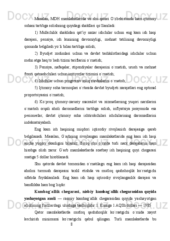 8Masalan,   MDH   mamlakatlarida  va   shu   qatori   O`zbekistonda   ham   ijtimoiy
sohani tartibga solishning quyidagi shakllari qo`llaniladi:
1)   Mulkchilik   shaklidan   qat’iy   nazar   ishchilar   uchun   eng   kam   ish   haqi
darajasi,   pensiya,   ish   kunining   davomiyligi,   mehnat   tatilining   davomiyligi
qonunda belgilash yo`li bilan tartibga solish;
2)   B yudjet   xodimlari   uchun   va   davlat   tashkilotlaridagi   ishchilar   uchun
mehn   atga haq to`lash tizimi tariflarini o`rnatish;
3)   P ensiya,   nafaqalar,   stipendiyalar   darajasini   o`rnatish,   urush   va   mehnat
fronti qatnashchilari uchun imtiyozlar tizimini o`rnatish;
4)  Ishchilar uchun progressiv soliq stavkalarini o`rnatish;
5)  I jtimoiy soha tarmoqlari o`rtasida davlat byudjeti xarajatlari eng optimal
proportsiyasini o`rnatish;
6)   Ko`proq   ijtimoiy-zaruriy   maxsulot   va   xizmatlarning   yuqori   narxlarini
o`rnatish   orqali   aholi   daromadlarini   tartibga   solish,   inflyatsiya   jarayonida   esa
pesionerlar,   davlat   ijtimoiy   soha   ishtirokchilari   ishchilarining   daromadlarini
indeksatsiyalash.
Eng   kam   ish   haqining   miqdori   iqtisodiy   rivojlanish   darajasiga   qarab
belgilanadi.   Masalan,   G`arbning   rivojlangan   mamlakatlarida   eng   kam   ish   haqi
ancha   yuqori   ekanligini   bilamiz.   Biroq   shu   o`rinda   turli   narx   darajalarini   ham
hisobga   olish   zarur.   G`arb   mamlakatlarda   soatbay   ish   haqining   quyi   chegarasi
soatiga  5  dollar hisoblanadi.
Shu   qatorda   davlat   tomonidan   o`rnatilagn   eng   kam   ish   haqi   darajasidan
aholini   turmush   darajasini   taxlil   etishda   va   mutloq   qashshoqlik   ko`rsatgichi
sifatida   foydalaniladi.   Eng   kam   ish   haqi   iqtisodiy   rivojlanganlik   darajasi   va
bandlikka ham bog`liqdir.
Kambag`allik   chegarasi,   nisbiy   kambag`allik   chegarasidan   quyida
yashayotgan   axoli   —   rasmiy   kambag`allik   chegarasidan   quyida   yashayotgan
aholining foizlardagi  ulushiga taalluqlidir:1.  Kuniga 1 AQSh dollari — 1985 
Qator   mamlakatlarda   mutloq   qashshoqlik   ko`rsatgichi   o`rnida   xayot
kechirish   minimumi   ko`rsatgichi   qabul   qilingan.   Turli   mamlakatlarda   bu 