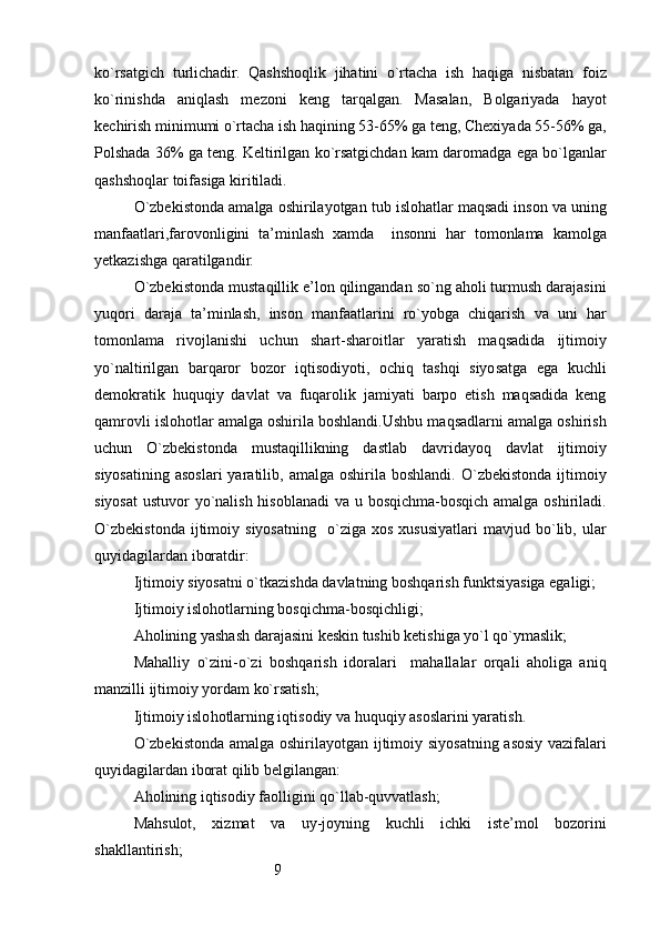 9ko`rsatgich   turlichadir.   Qashshoqlik   jihatini   o`rtacha   ish   haqiga   nisbatan   foiz
ko`rinishda   aniqlash   mezoni   keng   tarqalgan.   Masalan,   Bolgariyada   hayot
kechirish minimumi o`rtacha ish haqining 53-65% ga teng, Chexiyada 55-56% ga,
Polshada 36% ga teng. Keltirilgan ko`rsatgichdan kam daromadga ega bo`lganlar
qashshoqlar toifasiga kiritiladi.
O`zbekistonda amalga oshirilayotgan tub islohatlar maqsadi inson va uning
manfaatlari,farovonligini   ta’minlash   xamda     insonni   har   tomonlama   kamolga
yetkazishga qaratilgandir.
O`zbekistonda mustaqillik e’lon qilingandan so`ng aholi turmush darajasini
yuqori   daraja   ta’minlash,   inson   manfaatlarini   ro`yobga   chiqarish   va   uni   har
tomonlama   rivojlanishi   uchun   shart-sharoitlar   yaratish   maqsadida   ijtimoiy
yo`naltirilgan   barqaror   bozor   iqtisodiyoti,   ochiq   tashqi   siyosatga   ega   kuchli
demokratik   huquqiy   davlat   va   fuqarolik   jamiyati   barpo   etish   maqsadida   keng
qamrovli islohotlar amalga oshirila boshlandi.Ushbu maqsadlarni amalga oshirish
uchun   O`zbekistonda   mustaqillikning   dastlab   davridayoq   davlat   ijtimoiy
siyosatining   asoslari  yaratilib,  amalga  oshirila  boshlandi.   O`zbekistonda  ijtimoiy
siyosat  ustuvor yo`nalish hisoblanadi  va u bosqichma-bosqich amalga oshiriladi.
O`zbekistonda   ijtimoiy   siyosatning     o`ziga   xos   xususiyatlari   mavjud   bo`lib,   ular
quyidagilardan iboratdir:
Ijtimoiy siyosatni o`tkazishda davlatning boshqarish funktsiyasiga egaligi;
Ijtimoiy islohotlarning bosqichma-bosqichligi;
Aholining yashash darajasini keskin tushib ketishiga yo`l qo`ymaslik;
Mahalliy   o`zini-o`zi   boshqarish   idoralari     mahallalar   orqali   aholiga   aniq
manzilli ijtimoiy yordam ko`rsatish;
Ijtimoiy islo h otlarning i q tisodiy va  h u q u q iy asoslarini yaratish .
O`zbekistonda amalga oshirilayotgan ijtimoiy siyosatning asosiy vazifalari
quyidagilardan iborat qilib belgilangan:
Aholining iqtisodiy faolligini qo`llab-quvvatlash;
Mahsulot,   xizmat   va   uy-joyning   kuchli   ichki   iste’mol   bozorini
shakllantirish; 