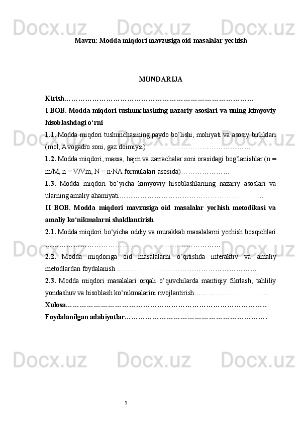 1Mavzu:   Modda miqdori mavzusiga oid masalalar yechish
MUNDARIJA
Kirish ………………………………………………………………………
I BOB. Modda miqdori tushunchasining nazariy asoslari va uning kimyoviy
hisoblashdagi o‘rni
1.1.  Modda miqdori tushunchasining paydo bo‘lishi, mohiyati va asosiy birliklari
(mol, Avogadro soni, gaz doimiysi) ………………………………………
1.2.  Modda miqdori, massa, hajm va zarrachalar soni orasidagi bog‘lanishlar (n =
m/M, n = V/Vm, N = n·NA formulalari asosida) …………………
1.3.   Modda   miqdori   bo‘yicha   kimyoviy   hisoblashlarning   nazariy   asoslari   va
ularning amaliy ahamiyati ……………………………………………………..
II   BOB.   Modda   miqdori   mavzusiga   oid   masalalar   yechish   metodikasi   va
amaliy ko‘nikmalarni shakllantirish
2.1.  Modda miqdori bo‘yicha oddiy va murakkab masalalarni yechish bosqichlari
…………………………………………………………………
2.2.   Modda   miqdoriga   oid   masalalarni   o‘qitishda   interaktiv   va   amaliy
metodlardan foydalanish  ……………………………………………………
2.3.   Modda   miqdori   masalalari   orqali   o‘quvchilarda   mantiqiy   fikrlash,   tahliliy
yondashuv va hisoblash ko‘nikmalarini rivojlantirish …………………………..
Xulosa …………………………………………………………………………..
Foydalanilgan adabiyotlar …………………………………………………….