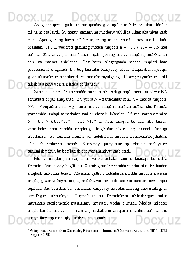 10Avogadro qonuniga ko‘ra, har qanday gazning bir moli bir xil sharoitda bir
xil hajm egallaydi. Bu qonun gazlarning miqdoriy tahlilida ulkan ahamiyat kasb
etadi.   Agar   gazning   hajmi   o‘lchansa,   uning   modda   miqdori   bevosita   topiladi.
Masalan,   11,2   L   vodorod   gazining   modda   miqdori   n   =   11,2   /   22,4   =   0,5   mol
bo‘ladi.   Shu   tarzda,   hajmni   bilish   orqali   gazning   modda   miqdori,   molekulalar
soni   va   massasi   aniqlanadi.   Gaz   hajmi   o‘zgarganda   modda   miqdori   ham
proporsional   o‘zgaradi.   Bu   bog‘lanishlar   kimyoviy   ishlab   chiqarishda,   ayniqsa
gaz reaksiyalarini hisoblashda muhim ahamiyatga ega. U gaz jarayonlarini tahlil
qilishda asosiy vosita sifatida qo‘llanadi. 5
Zarrachalar   soni  bilan  modda  miqdori   o‘rtasidagi  bog‘lanish  esa  N  =  n·NA
formulasi orqali aniqlanadi. Bu yerda N – zarrachalar soni, n – modda miqdori,
NA   –   Avogadro   soni.   Agar   biror   modda   miqdori   ma’lum   bo‘lsa,   shu   formula
yordamida undagi zarrachalar soni aniqlanadi. Masalan, 0,5 mol natriy atomida
N   =   0,5   ×   6,022×10²³   =   3,011×10²³   ta   atom   mavjud   bo‘ladi.   Shu   tarzda,
zarrachalar   soni   modda   miqdoriga   to‘g‘ridan-to‘g‘ri   proporsional   ekanligi
isbotlanadi.   Bu   formula   atomlar   va   molekulalar   miqdorini   matematik   jihatdan
ifodalash   imkonini   beradi.   Kimyoviy   jarayonlarning   chuqur   mohiyatini
tushunish uchun bu bog‘lanish beqiyos ahamiyat kasb etadi.
Modda   miqdori,   massa,   hajm   va   zarrachalar   soni   o‘rtasidagi   bu   uchta
formula o‘zaro uzviy bog‘liqdir. Ularning har biri modda miqdorini turli jihatdan
aniqlash   imkonini   beradi.   Masalan,   qattiq   moddalarda   modda   miqdori   massasi
orqali,   gazlarda   hajmi   orqali,   molekulyar   darajada   esa   zarrachalar   soni   orqali
topiladi. Shu boisdan, bu formulalar kimyoviy hisoblashlarning universalligi va
izchilligini   ta’minlaydi.   O‘quvchilar   bu   formulalarni   o‘zlashtirgan   holda
murakkab   stexiometrik   masalalarni   mustaqil   yecha   olishadi.   Modda   miqdori
orqali   barcha   moddalar   o‘rtasidagi   nisbatlarni   aniqlash   mumkin   bo‘ladi.   Bu
kimyo fanining mantiqiy asosini tashkil etadi.
5
 Pedagogical Research in Chemistry Education. – Journal of Chemical Education, 2015–2022. 
– Pages: 45–90. 
