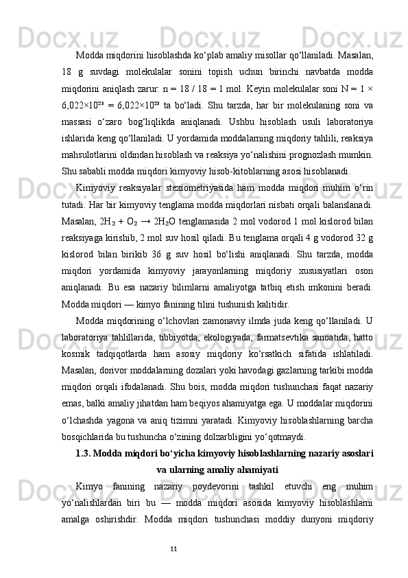 11Modda miqdorini hisoblashda ko‘plab amaliy misollar qo‘llaniladi. Masalan,
18   g   suvdagi   molekulalar   sonini   topish   uchun   birinchi   navbatda   modda
miqdorini aniqlash zarur: n = 18 / 18 = 1 mol. Keyin molekulalar soni N = 1 ×
6,022×10²³   =   6,022×10²³   ta   bo‘ladi.   Shu   tarzda,   har   bir   molekulaning   soni   va
massasi   o‘zaro   bog‘liqlikda   aniqlanadi.   Ushbu   hisoblash   usuli   laboratoriya
ishlarida keng qo‘llaniladi. U yordamida moddalarning miqdoriy tahlili, reaksiya
mahsulotlarini oldindan hisoblash va reaksiya yo‘nalishini prognozlash mumkin.
Shu sababli modda miqdori kimyoviy hisob-kitoblarning asosi hisoblanadi.
Kimyoviy   reaksiyalar   stexiometriyasida   ham   modda   miqdori   muhim   o‘rin
tutadi. Har bir kimyoviy tenglama modda miqdorlari nisbati orqali balanslanadi.
Masalan, 2H  + O  → 2H O tenglamasida 2 mol vodorod 1 mol kislorod bilan₂ ₂ ₂
reaksiyaga kirishib, 2 mol suv hosil qiladi. Bu tenglama orqali 4 g vodorod 32 g
kislorod   bilan   birikib   36   g   suv   hosil   bo‘lishi   aniqlanadi.   Shu   tarzda,   modda
miqdori   yordamida   kimyoviy   jarayonlarning   miqdoriy   xususiyatlari   oson
aniqlanadi.   Bu   esa   nazariy   bilimlarni   amaliyotga   tatbiq   etish   imkonini   beradi.
Modda miqdori — kimyo fanining tilini tushunish kalitidir.
Modda   miqdorining   o‘lchovlari   zamonaviy   ilmda   juda  keng   qo‘llaniladi.   U
laboratoriya  tahlillarida,  tibbiyotda,   ekologiyada,  farmatsevtika   sanoatida,   hatto
kosmik   tadqiqotlarda   ham   asosiy   miqdoriy   ko‘rsatkich   sifatida   ishlatiladi.
Masalan, dorivor moddalarning dozalari yoki havodagi gazlarning tarkibi modda
miqdori  orqali   ifodalanadi.   Shu  bois,   modda  miqdori  tushunchasi  faqat  nazariy
emas, balki amaliy jihatdan ham beqiyos ahamiyatga ega. U moddalar miqdorini
o‘lchashda   yagona   va   aniq   tizimni   yaratadi.   Kimyoviy   hisoblashlarning   barcha
bosqichlarida bu tushuncha o‘zining dolzarbligini yo‘qotmaydi.
1.3. Modda miqdori bo‘yicha kimyoviy hisoblashlarning nazariy asoslari
va ularning amaliy ahamiyati
Kimyo   fanining   nazariy   poydevorini   tashkil   etuvchi   eng   muhim
yo‘nalishlardan   biri   bu   —   modda   miqdori   asosida   kimyoviy   hisoblashlarni
amalga   oshirishdir.   Modda   miqdori   tushunchasi   moddiy   dunyoni   miqdoriy