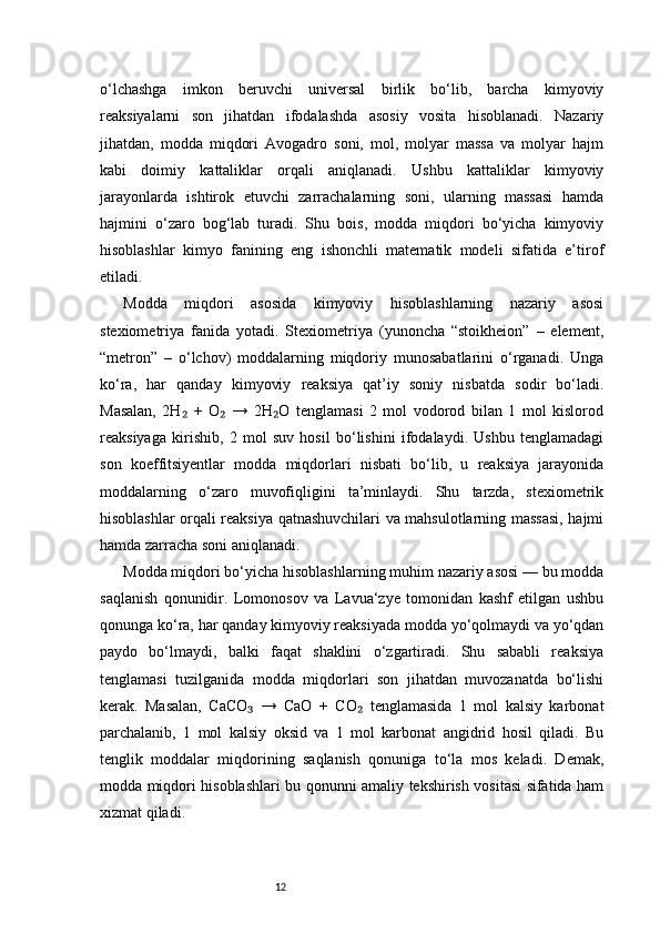 12o‘lchashga   imkon   beruvchi   universal   birlik   bo‘lib,   barcha   kimyoviy
reaksiyalarni   son   jihatdan   ifodalashda   asosiy   vosita   hisoblanadi.   Nazariy
jihatdan,   modda   miqdori   Avogadro   soni,   mol,   molyar   massa   va   molyar   hajm
kabi   doimiy   kattaliklar   orqali   aniqlanadi.   Ushbu   kattaliklar   kimyoviy
jarayonlarda   ishtirok   etuvchi   zarrachalarning   soni,   ularning   massasi   hamda
hajmini   o‘zaro   bog‘lab   turadi.   Shu   bois,   modda   miqdori   bo‘yicha   kimyoviy
hisoblashlar   kimyo   fanining   eng   ishonchli   matematik   modeli   sifatida   e’tirof
etiladi.
Modda   miqdori   asosida   kimyoviy   hisoblashlarning   nazariy   asosi
stexiometriya   fanida   yotadi.   Stexiometriya   (yunoncha   “stoikheion”   –   element,
“metron”   –   o‘lchov)   moddalarning   miqdoriy   munosabatlarini   o‘rganadi.   Unga
ko‘ra,   har   qanday   kimyoviy   reaksiya   qat’iy   soniy   nisbatda   sodir   bo‘ladi.
Masalan,   2H   +   O   →   2H O   tenglamasi   2   mol   vodorod   bilan   1   mol   kislorod₂ ₂ ₂
reaksiyaga   kirishib,   2   mol   suv   hosil   bo‘lishini   ifodalaydi.   Ushbu   tenglamadagi
son   koeffitsiyentlar   modda   miqdorlari   nisbati   bo‘lib,   u   reaksiya   jarayonida
moddalarning   o‘zaro   muvofiqligini   ta’minlaydi.   Shu   tarzda,   stexiometrik
hisoblashlar orqali reaksiya qatnashuvchilari va mahsulotlarning massasi, hajmi
hamda zarracha soni aniqlanadi.
Modda miqdori bo‘yicha hisoblashlarning muhim nazariy asosi — bu modda
saqlanish   qonunidir.   Lomonosov   va   Lavua‘zye   tomonidan   kashf   etilgan   ushbu
qonunga ko‘ra, har qanday kimyoviy reaksiyada modda yo‘qolmaydi va yo‘qdan
paydo   bo‘lmaydi,   balki   faqat   shaklini   o‘zgartiradi.   Shu   sababli   reaksiya
tenglamasi   tuzilganida   modda   miqdorlari   son   jihatdan   muvozanatda   bo‘lishi
kerak.   Masalan,   CaCO   →   CaO   +   CO   tenglamasida   1   mol   kalsiy   karbonat	
₃ ₂
parchalanib,   1   mol   kalsiy   oksid   va   1   mol   karbonat   angidrid   hosil   qiladi.   Bu
tenglik   moddalar   miqdorining   saqlanish   qonuniga   to‘la   mos   keladi.   Demak,
modda miqdori hisoblashlari bu qonunni amaliy tekshirish vositasi sifatida ham
xizmat qiladi.