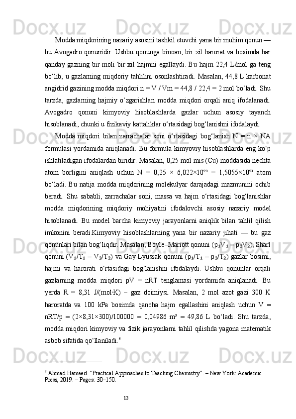 13Modda miqdorining nazariy asosini tashkil etuvchi yana bir muhim qonun —
bu Avogadro qonunidir. Ushbu qonunga binoan, bir xil harorat va bosimda har
qanday  gazning bir  moli   bir   xil   hajmni  egallaydi.  Bu  hajm   22,4 L/mol   ga teng
bo‘lib, u gazlarning miqdoriy tahlilini osonlashtiradi. Masalan, 44,8 L karbonat
angidrid gazining modda miqdori n = V / Vm = 44,8 / 22,4 = 2 mol bo‘ladi. Shu
tarzda,   gazlarning   hajmiy   o‘zgarishlari   modda   miqdori   orqali   aniq   ifodalanadi.
Avogadro   qonuni   kimyoviy   hisoblashlarda   gazlar   uchun   asosiy   tayanch
hisoblanadi, chunki u fizikaviy kattaliklar o‘rtasidagi bog‘lanishni ifodalaydi.
Modda   miqdori   bilan   zarrachalar   soni   o‘rtasidagi   bog‘lanish   N   =   n   ×   NA
formulasi  yordamida aniqlanadi. Bu formula kimyoviy hisoblashlarda eng ko‘p
ishlatiladigan ifodalardan biridir. Masalan, 0,25 mol mis (Cu) moddasida nechta
atom   borligini   aniqlash   uchun   N   =   0,25   ×   6,022×10²³   =   1,5055×10²³   atom
bo‘ladi.   Bu   natija  modda   miqdorining   molekulyar   darajadagi   mazmunini   ochib
beradi.   Shu   sababli,   zarrachalar   soni,   massa   va   hajm   o‘rtasidagi   bog‘lanishlar
modda   miqdorining   miqdoriy   mohiyatini   ifodalovchi   asosiy   nazariy   model
hisoblanadi.   Bu   model   barcha   kimyoviy   jarayonlarni   aniqlik   bilan   tahlil   qilish
imkonini   beradi.Kimyoviy   hisoblashlarning   yana   bir   nazariy   jihati   —   bu   gaz
qonunlari bilan bog‘liqdir. Masalan, Boyle–Mariott qonuni (p V  = p V ), Sharl₁ ₁ ₂ ₂
qonuni (V /T  = V /T ) va Gay-Lyussak qonuni (p /T  = p /T ) gazlar bosimi,	
₁ ₁ ₂ ₂ ₁ ₁ ₂ ₂
hajmi   va   harorati   o‘rtasidagi   bog‘lanishni   ifodalaydi.   Ushbu   qonunlar   orqali
gazlarning   modda   miqdori   pV   =   nRT   tenglamasi   yordamida   aniqlanadi.   Bu
yerda   R   =   8,31   J/(mol·K)   –   gaz   doimiysi.   Masalan,   2   mol   azot   gazi   300   K
haroratda   va   100   kPa   bosimda   qancha   hajm   egallashini   aniqlash   uchun   V   =
nRT/p   =   (2×8,31×300)/100000   =   0,04986   m³   =   49,86   L   bo‘ladi.   Shu   tarzda,
modda miqdori kimyoviy va fizik jarayonlarni tahlil qilishda yagona matematik
asbob sifatida qo‘llaniladi. 6
6
 Ahmad Hameed. “Practical Approaches to Teaching Chemistry”. – New York: Academic 
Press, 2019. – Pages: 30–150. 