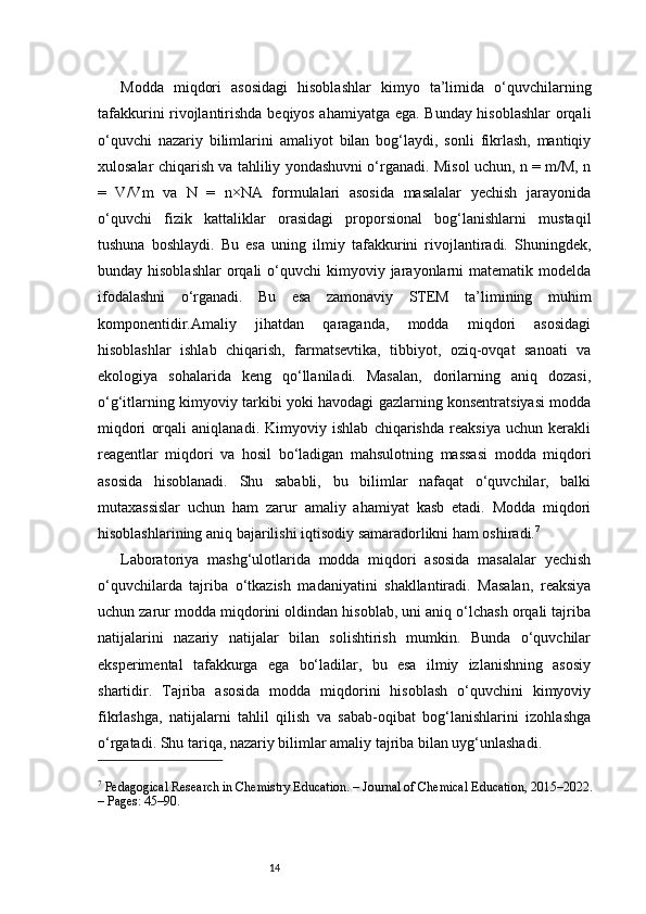 14Modda   miqdori   asosidagi   hisoblashlar   kimyo   ta’limida   o‘quvchilarning
tafakkurini rivojlantirishda beqiyos ahamiyatga ega. Bunday hisoblashlar  orqali
o‘quvchi   nazariy   bilimlarini   amaliyot   bilan   bog‘laydi,   sonli   fikrlash,   mantiqiy
xulosalar chiqarish va tahliliy yondashuvni o‘rganadi. Misol uchun, n = m/M, n
=   V/Vm   va   N   =   n×NA   formulalari   asosida   masalalar   yechish   jarayonida
o‘quvchi   fizik   kattaliklar   orasidagi   proporsional   bog‘lanishlarni   mustaqil
tushuna   boshlaydi.   Bu   esa   uning   ilmiy   tafakkurini   rivojlantiradi.   Shuningdek,
bunday hisoblashlar   orqali   o‘quvchi   kimyoviy jarayonlarni  matematik  modelda
ifodalashni   o‘rganadi.   Bu   esa   zamonaviy   STEM   ta’limining   muhim
komponentidir.Amaliy   jihatdan   qaraganda,   modda   miqdori   asosidagi
hisoblashlar   ishlab   chiqarish,   farmatsevtika,   tibbiyot,   oziq-ovqat   sanoati   va
ekologiya   sohalarida   keng   qo‘llaniladi.   Masalan,   dorilarning   aniq   dozasi,
o‘g‘itlarning kimyoviy tarkibi yoki havodagi gazlarning konsentratsiyasi modda
miqdori   orqali   aniqlanadi.   Kimyoviy   ishlab   chiqarishda   reaksiya   uchun   kerakli
reagentlar   miqdori   va   hosil   bo‘ladigan   mahsulotning   massasi   modda   miqdori
asosida   hisoblanadi.   Shu   sababli,   bu   bilimlar   nafaqat   o‘quvchilar,   balki
mutaxassislar   uchun   ham   zarur   amaliy   ahamiyat   kasb   etadi.   Modda   miqdori
hisoblashlarining aniq bajarilishi iqtisodiy samaradorlikni ham oshiradi. 7
Laboratoriya   mashg‘ulotlarida   modda   miqdori   asosida   masalalar   yechish
o‘quvchilarda   tajriba   o‘tkazish   madaniyatini   shakllantiradi.   Masalan,   reaksiya
uchun zarur modda miqdorini oldindan hisoblab, uni aniq o‘lchash orqali tajriba
natijalarini   nazariy   natijalar   bilan   solishtirish   mumkin.   Bunda   o‘quvchilar
eksperimental   tafakkurga   ega   bo‘ladilar,   bu   esa   ilmiy   izlanishning   asosiy
shartidir.   Tajriba   asosida   modda   miqdorini   hisoblash   o‘quvchini   kimyoviy
fikrlashga,   natijalarni   tahlil   qilish   va   sabab-oqibat   bog‘lanishlarini   izohlashga
o‘rgatadi. Shu tariqa, nazariy bilimlar amaliy tajriba bilan uyg‘unlashadi.
7
 Pedagogical Research in Chemistry Education. – Journal of Chemical Education, 2015–2022. 
– Pages: 45–90. 